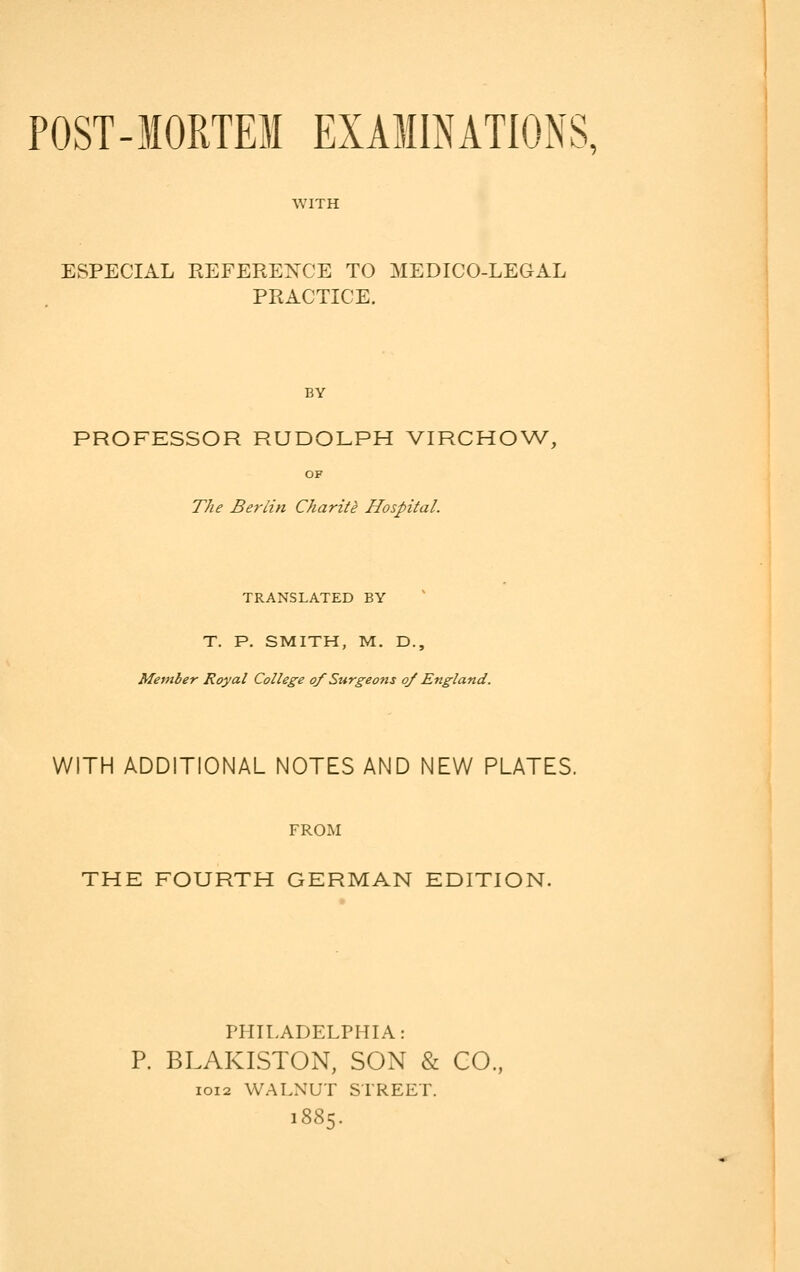 POST-MORTEM EXAMINATIONS, WITH ESPECIAL REFERENCE TO MEDICO-LEGAL PRACTICE. BY PROFESSOR RUDOLPH VIRCHOW, OF The Berlin Charite Hospital. TRANSLATED BY T. P. SMITH, M. D., Member Royal College of Surgeons oj England. WITH ADDITIONAL NOTES AND NEW PLATES. FROM THE FOURTH GERMAN EDITION. PHILADELPHIA: P. BLAKISTON, SON & CO., 1012 WALNUT STREET. 1885.