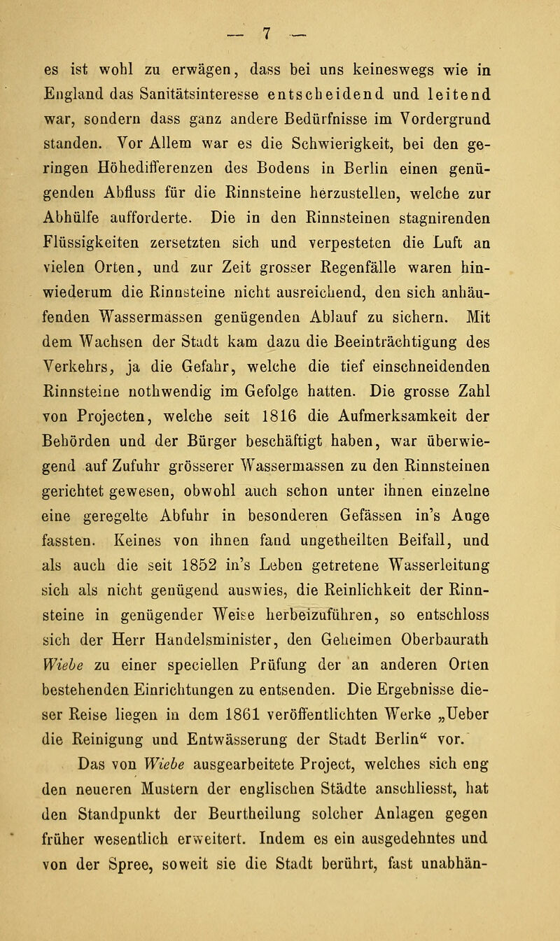 es ist wohl zu erwägen, dass bei uns keineswegs wie in England das Sanitätsinteiesse entscheidend und leitend war, sondern dass ganz andere Bedürfnisse im Vordergrund standen. Vor Allem war es die Schwierigkeit, bei den ge- ringen Höhedifferenzen des Bodens in Berlin einen genü- genden Abfluss für die Rinnsteine herzustellen, welche zur Abhülfe aufforderte. Die in den Rinnsteinen stagnirenden Flüssigkeiten zersetzten sich und verpesteten die Luft an vielen Orten, und zur Zeit grosser Regenfälle waren hin- wiederum die Rinnsteine nicht ausreichend, den sich anhäu- fenden Wassermassen genügenden Ablauf zu sichern. Mit dem Wachsen der Stadt kam dazu die Beeinträchtigung des Verkehrs, ja die Gefahr, welche die tief einschneidenden Rinnsteine nothwendig im Gefolge hatten. Die grosse Zahl von Projecten, welche seit 1816 die Aufmerksamkeit der Behörden und der Bürger beschäftigt haben, war überwie- gend auf Zufuhr grösserer Wassermassen zu den Rinnsteinen gerichtet gewesen, obwohl auch schon unter ihnen einzelne eine geregelte Abfuhr in besonderen Gefässen in's Auge fassten. Keines von ihnen fand ungetheilten Beifall, und als auch die seit 1852 in's Leben getretene Wasserleitung sich als nicht genügend auswies, die Reinlichkeit der Rinn- steine in genügender Weise herbeizuführen, so entschloss sich der Herr Handelsminister, den Geheimen Oberbaurath Wiebe zu einer speciellen Prüfung der an anderen Orten bestehenden Einrichtungen zu entsenden. Die Ergebnisse die- ser Reise liegen in dem 1861 veröffentlichten Werke „Ueber die Reinigung und Entwässerung der Stadt Berlin vor. Das von Wiebe ausgearbeitete Project, welches sich eng den neueren Mustern der englischen Städte anschliesst, hat den Standpunkt der Beurtheilung solcher Anlagen gegen früher wesentlich erweitert. Indem es ein ausgedehntes und von der Spree, soweit sie die Stadt berührt, fast unabhän-