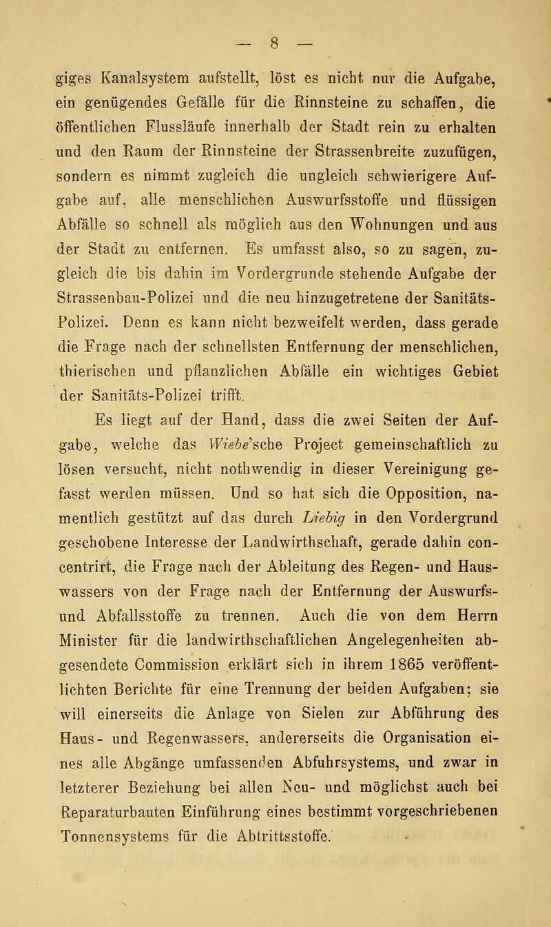 giges Kanalsystem aufstellt, löst es nicht nur die Aufgabe, ein genügendes Gefälle für die Rinnsteine zu schaffen, die öffentlichen Flussläufe innerhalb der Stadt rein zu erhalten und den Raum der Rinnsteine der Strassenbreite zuzufügen, sondern es nimmt zugleich die ungleich schwierigere Auf- gabe auf, alle menschlichen Auswurfsstoffe und flüssigen Abfälle so schnell als möglich aus den Wohnungen und aus der Stadt zu entfernen. Es umfasst also, so zu sagen, zu- gleich die bis dahin im Vordergrunde stehende Aufgabe der Strassenbau-Polizei und die neu hinzugetretene der Sanitäts- Polizei. Denn es kann nicht bezweifelt werden, dass gerade die Frage nach der schnellsten Entfernung der menschlichen, thierischen und pflanzlichen Abfälle ein wichtiges Gebiet der Sanitäts-Polizei trifft. Es liegt auf der Hand, dass die zwei Seiten der Auf- gabe, welche das Wiebe'sche Project gemeinschaftlich zu lösen versucht, nicht nothwendig in dieser Vereinigung ge- fasst werden müssen. Und so hat sich die Opposition, na- mentlich gestützt auf das durch Liebig in den Vordergrund geschobene Interesse der Landwirtschaft, gerade dahin con- centrirt, die Frage nach der Ableitung des Regen- und Haus- wassers von der Frage nach der Entfernung der Auswurfs- und Abfallsstoffe zu trennen. Auch die von dem Herrn Minister für die landwirtschaftlichen Angelegenheiten ab- gesendete Commission erklärt sich in ihrem 1865 veröffent- lichten Berichte für eine Trennung der beiden Aufgaben; sie will einerseits die Anlage von Sielen zur Abführung des Haus- und Regenwassers, andererseits die Organisation ei- nes alle Abgänge umfassenden Abfuhrsystems, und zwar in letzterer Beziehung bei allen Neu- und möglichst auch bei Reparaturbauten Einführung eines bestimmt vorgeschriebenen Tonnensystems für die Abtrittsstoffe.