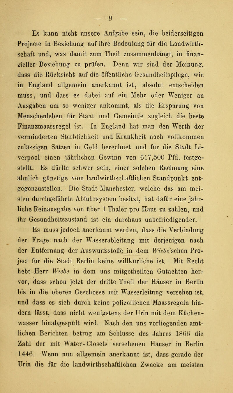 Es kann nicht unsere Aufgabe sein, die beiderseitigen Projecte in Beziehung auf ihre Bedeutung für die Landwirth- schaft und, was damit zum Theil zusammenhängt, in finan- zieller Beziehung zu prüfen. Denn wir sind der Meinung, dass die Rücksicht auf die öffentliche Gesundheitspflege, wie in England allgemein anerkannt ist, absolut entscheiden muss, und dass es dabei auf ein Mehr oder Weniger an Ausgaben um so weniger ankommt, als die Ersparung von Menschenleben für Staat und Gemeinde zugleich die beste Finanzmaassregel ist. In England hat man den Werth der verminderten Sterblichkeit und Krankheit nach vollkommen zulässigen Sätzen in Geld berechnet und für die Stadt Li- verpool einen jährlichen Gewinn von 617,500 Pfd. festge- stellt. Es dürfte schwer sein, einer solchen Rechnung eine ähnlich günstige vom landwirthschaftlichen Standpunkt ent- gegenzustellen. Die Stadt Manchester, welche das am mei- sten durchgeführte Abfuhrsystem besitzt, hat dafür eine jähr- liche Reinausgabe von über 1 Thaler pro Haus zu zahlen, und ihr Gesundheitszustand ist ein durchaus unbefriedigender. Es muss jedoch anerkannt werden, dass die Verbindung der Frage nach der Wasserableitung mit derjenigen nach der Entfernung der Auswurfsstoffe in dem Wiebe'schen Pro- ject für die Stadt Berlin keine willkürliche ist. Mit Recht hebt Herr Wiebe in dem uns mitgetheilten Gutachten her- vor, dass schon jetzt der dritte Theil der Häuser in Berlin bis in die oberen Geschosse mit Wasserleitung versehen ist, und dass es sich durch keine polizeilichen Maassregeln hin- dern lässt, dass nicht wenigstens der Urin mit dem Küchen- wasser hinabgespült wird. Nach den uns vorliegenden amt- lichen Berichten betrug am Schlüsse des Jahres 1866 die Zahl der mit Water-Closets versehenen Häuser in Berlin 1446. Wenn nun allgemein anerkannt ist, dass gerade der Urin die für die landwirthschaftlichen Zwecke am meisten