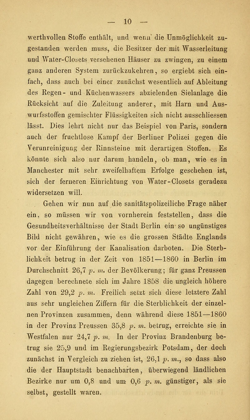 werthvollen Stoffe enthält, und wenn' die Unmöglichkeit zu- gestanden werden muss, die Besitzer der mit Wasserleitung und Water-Closets versehenen Häuser zu zwingen, zu einem ganz anderen System zurückzukehren, so ergiebt sich ein- fach, dass auch bei einer zunächst wesentlich auf Ableitung des Regen- und Küchenwassers abzielenden Sielanlage die Rücksicht auf die Zuleitung anderer, mit Harn und Aus- wurfsstoffen gemischter Flüssigkeiten sich nicht ausschliessen lässt. Dies lehrt nicht nur das Beispiel von Paris, sondern auch der fruchtlose Kampf der Berliner Polizei gegen die Verunreinigung der Rinnsteine mit derartigen Stoffen. Es könnte sich also nur darum handeln, ob man, wie es in Manchester mit sehr zweifelhaftem Erfolge geschehen ist, sich der ferneren Einrichtung von Water-Closets geradezu widersetzen will. Gehen wir nun auf die sanitätspolizeiliche Frage näher ein, so müssen wir von vornherein feststellen, dass die Gesundheitsverhältnisse der Stadt Berlin ein- so ungünstiges Bild nicht gewähren, wie es die grossen Städte Englands vor der Einführung der Kanalisation darboten. Die Sterb- lichkeit betrug in der Zeit von 1851—1860 in Berlin im Durchschnitt 26,7 p. m. der Bevölkerung; für ganz Preussen dagegen berechnete sich im Jahre 1858 die ungleich höhere Zahl von 29,2 p. m. Freilich setzt sich diese letztere Zahl aus sehr ungleichen Ziffern für die Sterblichkeit der einzel- nen Provinzen zusammen, denn während diese 1851—1860 in der Provinz Preussen 35,8 p. m. betrug, erreichte sie in Westfalen nur 24,7 p. m. In der Provinz Brandenburg be- trug sie 25,9 und im Regierungsbezirk Potsdam, der doch zunächst in Vergleich zu ziehen ist, 26,1 p. m., so dass also die der Hauptstadt benachbarten, überwiegend ländlichen Bezirke nur um 0,8 und um 0,6 p. m. günstiger, als sie selbst, gestellt waren.