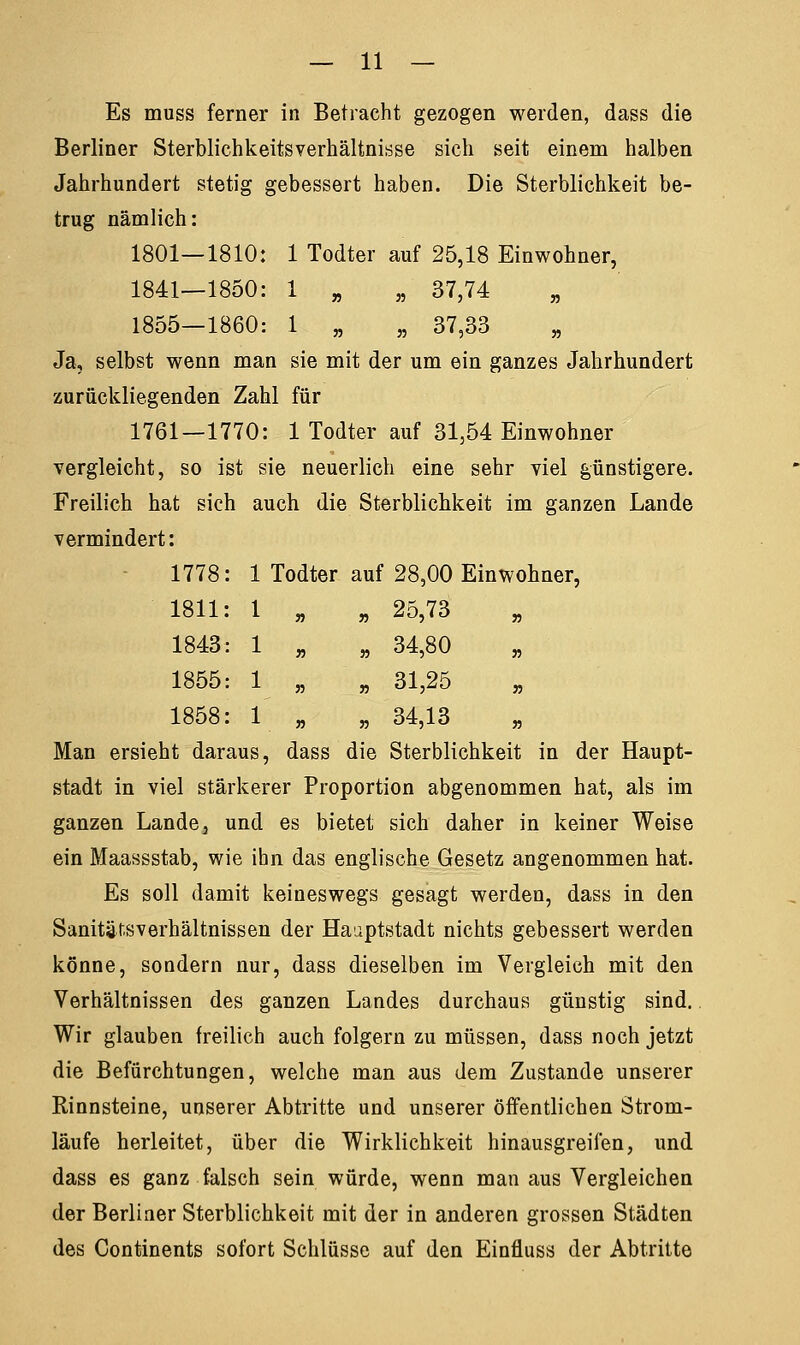 Es muss ferner in Betracht gezogen werden, dass die Berliner Sterblichkeitsverhältnisse sich seit einem halben Jahrhundert stetig gebessert haben. Die Sterblichkeit be- trug nämlich: 1801—1810: 1 Todter auf 25,18 Einwohner, 1841—1850: 1 „ „ 37,74 1855—1860: 1 „ „ 37,33 „ Ja, selbst wenn man sie mit der um ein ganzes Jahrhundert zurückliegenden Zahl für 1761—1770: 1 Todter auf 31,54 Einwohner vergleicht, so ist sie neuerlich eine sehr viel günstigere. Freilich hat sich auch die Sterblichkeit im ganzen Lande vermindert: 1778: 1 Todter auf 28,00 Einwohner, 1811: 1 » „ 25,73 1843: 1 n „ 34,80 1855: 1 jj „ 31,25 1858: 1 „ „ 34,13 Man ersieht daraus, dass die Sterblichkeit in der Haupt- stadt in viel stärkerer Proportion abgenommen hat, als im ganzen Lande, und es bietet sich daher in keiner Weise ein Maassstab, wie ihn das englische Gesetz angenommen hat. Es soll damit keineswegs gesagt werden, dass in den Sanitätsverhältnissen der Hauptstadt nichts gebessert werden könne, sondern nur, dass dieselben im Vergleich mit den Verhältnissen des ganzen Landes durchaus günstig sind. Wir glauben freilich auch folgern zu müssen, dass noch jetzt die Befürchtungen, welche man aus dem Zustande unserer Rinnsteine, unserer Abtritte und unserer öffentlichen Strom- läufe herleitet, über die Wirklichkeit hinausgreifen, und dass es ganz falsch sein würde, wenn man aus Vergleichen der Berliner Sterblichkeit mit der in anderen grossen Städten des Continents sofort Schlüsse auf den Einfluss der Abtritte