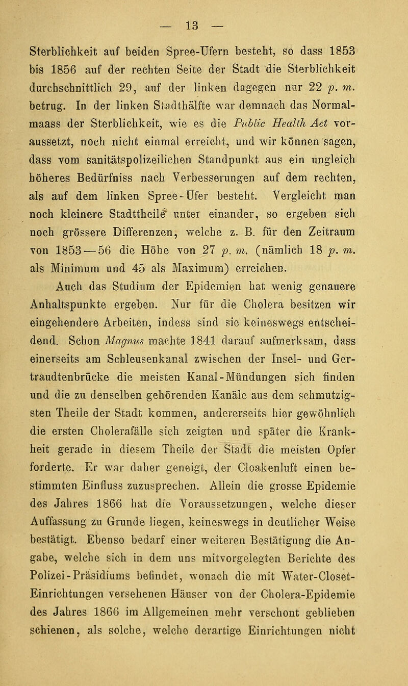 Sterblichkeit auf beiden Spree-Ufern besteht, so dass 1853 bis 1856 auf der rechten Seite der Stadt die Sterblichkeit durchschnittlich 29, auf der linken dagegen nur 22 p. m. betrug. In der linken Stadthälfte war demnach das Norrnal- maass der Sterblichkeit, wie es die Public Health Act vor- aussetzt, noch nicht einmal erreicht, und wir können sagen, dass vom sanitätspolizeilichen Standpunkt aus ein ungleich höheres Bedürfniss nach Verbesserungen auf dem rechten, als auf dem linken Spree-Ufer besteht. Vergleicht man noch kleinere Stadttheilef unter einander, so ergeben sich noch grössere Differenzen, welche z. B. für den Zeitraum von 1853 — 56 die Höhe von 27 p. m. (nämlich 18 p. m. als Minimum und 45 als Maximum) erreichen. Auch das Studium der Epidemien hat wenig genauere Anhaltspunkte ergeben. Nur für die Cholera besitzen wir eingehendere Arbeiten, indess sind sie keineswegs entschei- dend. Schon Magnus machte 1841 darauf aufmerksam, dass einerseits am Seh leusenk anal zwischen der Insel- und Ger- traudtenbrücke die meisten Kanal-Mündungen sich finden und die zu denselben gehörenden Kanäle aus dem schmutzig- sten Theile der Stadt kommen, andererseits hier gewöhnlich die ersten Cholerafälle sich zeigten und später die Krank- heit gerade in diesem Theile der Stadt die meisten Opfer forderte. Er war daher geneigt, der Cloakenluft einen be- stimmten Einfluss zuzusprechen. Allein die grosse Epidemie des Jahres 1866 hat die Voraussetzungen, welche dieser Auffassung zu Grunde liegen, keineswegs in deutlicher Weise bestätigt. Ebenso bedarf einer weiteren Bestätigung die An- gabe, welche sich in dem uns mitvorgelegten Berichte des Polizei-Präsidiums befindet, wonach die mit Water-Closet- Einrichtungen versehenen Häuser von der Cholera-Epidemie des Jahres 1866 im Allgemeinen mehr verschont geblieben schienen, als solche, welche derartige Einrichtungen nicht