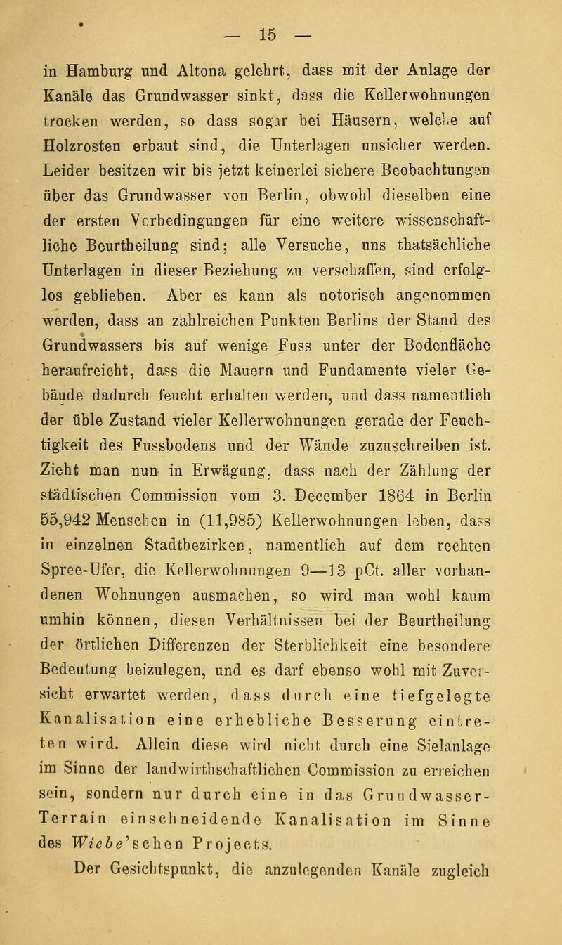 in Hamburg und Altona gelehrt, dass mit der Anlage der Kanäle das Grundwasser sinkt, dass die Kellerwohnungen trocken werden, so dass sogar bei Häusern, weide auf Holzrosten erbaut sind, die Unterlagen unsicher werden. Leider besitzen wir bis jetzt keinerlei sichere Beobachtungen über das Grundwasser von Berlin, obwohl dieselben eine der ersten Vorbedingungen für eine weitere wissenschaft- liche Beurtheilung sind; alle Versuche, uns thatsächliche Unterlagen in dieser Beziehung zu verschaffen, sind erfolg- los geblieben. Aber es kann als notorisch angenommen werden, dass an zahlreichen Punkten Berlins der Stand des Grundwassers bis auf wenige Fuss unter der Bodenfläche heraufreicht, dass die Mauern und Fundamente vieler Ge- bäude dadurch feucht erhalten werden, und dass namentlich der üble Zustand vieler Kellerwohnungen gerade der Feuch- tigkeit des Fussbodens und der Wände zuzuschreiben ist. Zieht man nun in Erwägung, dass nach der Zählung der städtischen Commission vom 3. December 1864 in Berlin 55,942 Menseben in (11,985) Kellerwohnungen leben, dass in einzelnen Stadtbezirken, namentlich auf dem rechten Spree-Ufer, die Kellerwohnungen 9—13 pCt. aller vorhan- denen Wohnungen ausmachen, so wird man wohl kaum umhin können, diesen Verhältnissen bei der Beurtheilung der örtlichen Differenzen der Sterblichkeit eine besondere Bedeutung beizulegen, und es darf ebenso wohl mit Zuver- sicht erwartet werden, dass durch eine tiefgelegte Kanalisation eine erhebliche Besserung eintre- ten wird. Allein diese wird nicht durch eine Sielanlage im Sinne der landwirtschaftlichen Commission zu erreichen sein, sondern nur durch eine in das Grundwasser- Terrain einschneidende Kanalisation im Sinne des W/e&e'schen Projects. Der Gesichtspunkt, die anzulegenden Kanäle zugleich