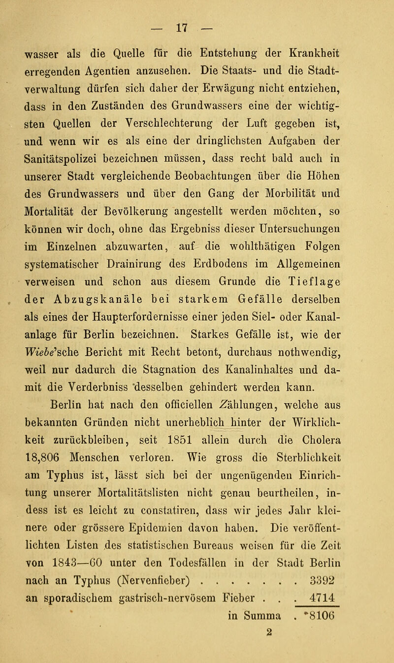 wasser als die Quelle für die Entstehung der Krankheit erregenden Agentien anzusehen. Die Staats- und die Stadt- verwaltung dürfen sich daher der Erwägung nicht entziehen, dass in den Zuständen des Grundwassers eine der wichtig- sten Quellen der Verschlechterung der Luft gegeben ist, und wenn wir es als eine der dringlichsten Aufgaben der Sanitätspolizei bezeichnen müssen, dass recht bald auch in unserer Stadt vergleichende Beobachtungen über die Höhen des Grundwassers und über den Gang der Morbilität und Mortalität der Bevölkerung angestellt werden möchten, so können wir doch, ohne das Ergebniss dieser Untersuchungen im Einzelnen abzuwarten, auf die wohlthätigen Folgen systematischer Drainirung des Erdbodens im Allgemeinen verweisen und schon aus diesem Grunde die Tief läge der Abzugskanäle bei starkem Gefälle derselben als eines der Haupterfordernisse einer jeden Siel- oder Kanal- anlage für Berlin bezeichnen. Starkes Gefälle ist, wie der Wiebe'sch.Qi Bericht mit Recht betont, durchaus nothwendig, weil nur dadurch die Stagnation des Kanalinhaltes und da- mit die Verderbniss desselben gehindert werden kann. Berlin hat nach den officiellen Zählungen, welche aus bekannten Gründen nicht unerheblich hinter der Wirklich- keit zurückbleiben, seit 1851 allein durch die Cholera 18,806 Menschen verloren. Wie gross die Sterblichkeit am Typhus ist, lässt sich bei der ungenügenden Einrich- tung unserer Mortalitätslisten nicht genau beurtheilen, in- dess ist es leicht zu constatiren, dass wir jedes Jahr klei- nere oder grössere Epidemien davon haben. Die veröffent- lichten Listen ,des statistischen Bureaus weisen für die Zeit von 1843—CO unter den Todesfällen in der Stadt Berlin nach an Typhus (Nervenfieber) 3392 an sporadischem gastrisch-nervösem Fieber . . . 4714 in Summa . *810tf 2