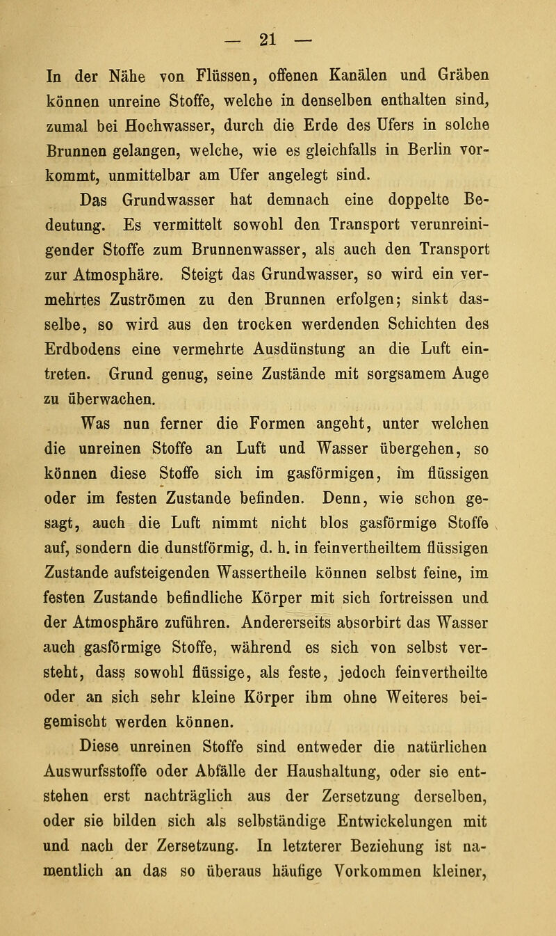 In der Nähe von Flüssen, offenen Kanälen und Gräben können unreine Stoffe, welche in denselben enthalten sind, zumal bei Hochwasser, durch die Erde des Ufers in solche Brunnen gelangen, welche, wie es gleichfalls in Berlin vor- kommt, unmittelbar am Ufer angelegt sind. Das Grundwasser hat demnach eine doppelte Be- deutung. Es vermittelt sowohl den Transport verunreini- gender Stoffe zum Brunnenwasser, als auch den Transport zur Atmosphäre. Steigt das Grundwasser, so wird ein ver- mehrtes Zuströmen zu den Brunnen erfolgen; sinkt das- selbe, so wird aus den trocken werdenden Schichten des Erdbodens eine vermehrte Ausdünstung an die Luft ein- treten. Grund genug, seine Zustände mit sorgsamem Auge zu überwachen. Was nun ferner die Formen angeht, unter welchen die unreinen Stoffe an Luft und Wasser übergehen, so können diese Stoffe sich im gasförmigen, im flüssigen oder im festen Zustande befinden. Denn, wie schon ge- sagt, auch die Luft nimmt nicht blos gasförmige Stoffe auf, sondern die dunstförmig, d. h. in feinvertheiltem flüssigen Zustande aufsteigenden Wassertheile können selbst feine, im festen Zustande befindliche Körper mit sich fortreissen und der Atmosphäre zuführen. Andererseits absorbirt das Wasser auch gasförmige Stoffe, während es sich von selbst ver- steht, dass sowohl flüssige, als feste, jedoch feinvertheilte oder an sich sehr kleine Körper ihm ohne Weiteres bei- gemischt werden können. Diese unreinen Stoffe sind entweder die natürlichen Auswurfsstoffe oder Abfälle der Haushaltung, oder sie ent- stehen erst nachträglich aus der Zersetzung derselben, oder sie bilden sich als selbständige Entwickelungen mit und nach der Zersetzung. In letzterer Beziehung ist na- mentlich an das so überaus häufige Vorkommen kleiner,