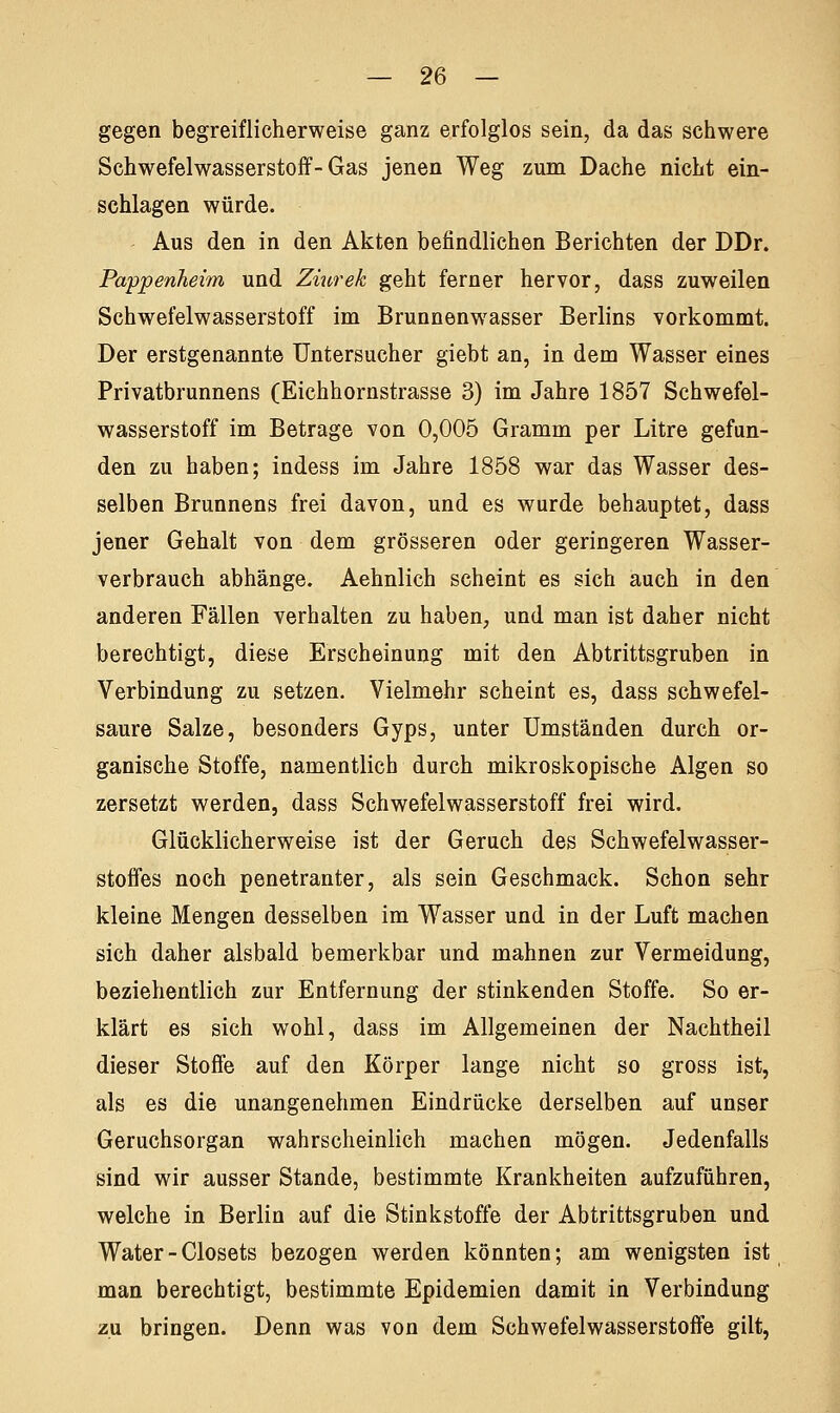 gegen begreiflicherweise ganz erfolglos sein, da das schwere Schwefelwasserstoff-Gas jenen Weg zum Dache nicht ein- schlagen würde. Aus den in den Akten befindlichen Berichten der DDr. Pappenheim und Ziurek geht ferner hervor, dass zuweilen Schwefelwasserstoff im Brunnenwasser Berlins vorkommt. Der erstgenannte Untersucher giebt an, in dem Wasser eines Privatbrunnens (Eichhornstrasse 3) im Jahre 1857 Schwefel- wasserstoff im Betrage von 0,005 Gramm per Litre gefun- den zu haben; indess im Jahre 1858 war das Wasser des- selben Brunnens frei davon, und es wurde behauptet, dass jener Gehalt von dem grösseren oder geringeren Wasser- verbrauch abhänge. Aehnlich scheint es sich auch in den anderen Fällen verhalten zu haben, und man ist daher nicht berechtigt, diese Erscheinung mit den Abtrittsgruben in Verbindung zu setzen. Vielmehr scheint es, dass schwefel- saure Salze, besonders Gyps, unter Umständen durch or- ganische Stoffe, namentlich durch mikroskopische Algen so zersetzt werden, dass Schwefelwasserstoff frei wird. Glücklicherweise ist der Geruch des Schwefelwasser- stoffes noch penetranter, als sein Geschmack. Schon sehr kleine Mengen desselben im Wasser und in der Luft machen sich daher alsbald bemerkbar und mahnen zur Vermeidung, beziehentlich zur Entfernung der stinkenden Stoffe. So er- klärt es sich wohl, dass im Allgemeinen der Nachtheil dieser Stoffe auf den Körper lange nicht so gross ist, als es die unangenehmen Eindrücke derselben auf unser Geruchsorgan wahrscheinlich machen mögen. Jedenfalls sind wir ausser Stande, bestimmte Krankheiten aufzuführen, welche in Berlin auf die Stinkstoffe der Abtrittsgruben und Water - Closets bezogen werden könnten; am wenigsten ist man berechtigt, bestimmte Epidemien damit in Verbindung zu bringen. Denn was von dem Schwefelwasserstoffe gilt,