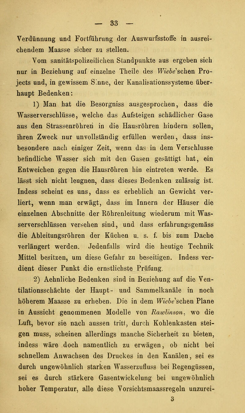 Verdünnung und Fortführung der Auswurfsstoffe in ausrei- chendem Maasse sicher zu stellen. Vom sanitätspolizeilichen Standpunkte aus ergeben sich nur in Beziehung auf einzelne Theile des Wiehe'schen Pro- jects und, in gewissem Sinne, der Kanalisationssysteme über- haupt Bedenken: 1) Man hat die Besorgniss ausgesprochen, dass die Wasser verschlusse, welche das Aufsteigen schädlicher Gase aus den Strassenröhreri in die Hausröhren hindern sollen, ihren Zweck nur unvollständig erfüllen werden, dass ins- besondere nach einiger Zeit, wenn das in dem Verschlusse befindliche Wasser sich mit den Gasen gesättigt hat, ein Entweichen gegen die Hausröhren hin eintreten werde. Es lässt sich nicht leugnen, dass dieses Bedenken zulässig ist. Indess scheint es uns, dass es erheblich an Gewicht ver- liert, wenn man erwägt, dass im Innern der Häuser die einzelnen Abschnitte der Röhrenleitung wiederum mit Was- serverschlüssen versehen sind, und dass erfahrungsgemäss die Ableitungsröhren der Küchen u. s. f. bis zum Dache verlängert werden. Jedenfalls wird die heutige Technik Mittel besitzen, um diese Gefahr zu beseitigen. Indess ver- dient dieser Punkt die ernstlichste Prüfung. 2) Aehnliche Bedenken sind in Beziehung auf die Ven- tilationsschächte der Haupt- und Sammelkanäle in noch höherem Maasse zu erheben. Die in dem Mefo'schen Plane in Aussicht genommenen Modelle von Rawlinson, wo die Luft, bevor sie nach aussen tritt, durch Kohlenkasten stei- gen muss, scheinen allerdings manche Sicherheit zu bieten, indess wäre doch namentlich zu erwägen, ob nicht bei schnellem Anwachsen des Druckes in den Kanälen, sei es durch ungewöhnlich starken Wasserzufluss bei Regengüssen, sei es durch stärkere Gasentwickelung bei ungewöhnlich hoher Temperatur, alle diese Vorsichtsmaassregeln unzurei- 3