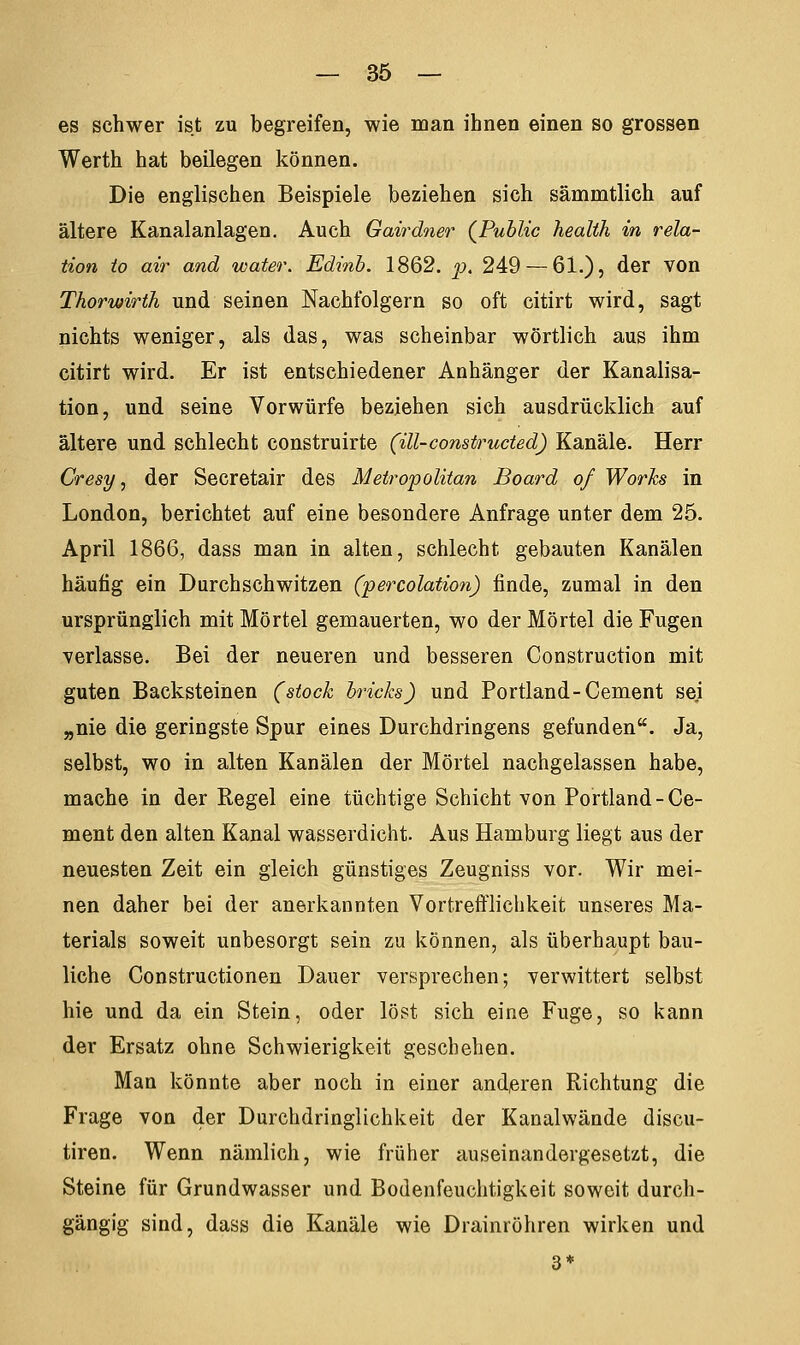 es schwer ist zu begreifen, wie man ihnen einen so grossen Werth hat beilegen können. Die englischen Beispiele beziehen sich sämmtlich auf ältere Kanalanlagen. Auch Gairdner (Public health in rela- tion to air and water. Edinb. 1862. p. 249— 6i.), der von Thorwirth und seinen Nachfolgern so oft citirt wird, sagt nichts weniger, als das, was scheinbar wörtlich aus ihm citirt wird. Er ist entschiedener Anhänger der Kanalisa- tion, und seine Vorwürfe beziehen sich ausdrücklich auf ältere und schlecht construirte (ill-constructed) Kanäle. Herr Cresy, der Secretair des Metropolitan Board of Works in London, berichtet auf eine besondere Anfrage unter dem 25. April 1866, dass man in alten, schlecht gebauten Kanälen häutig ein Durchschwitzen (percolation) finde, zumal in den ursprünglich mit Mörtel gemauerten, wo der Mörtel die Fugen verlasse. Bei der neueren und besseren Construction mit guten Backsteinen (stock bricks) und Portland-Cement sei „nie die geringste Spur eines Durchdringens gefunden. Ja, selbst, wo in alten Kanälen der Mörtel nachgelassen habe, mache in der Regel eine tüchtige Schicht von Portland-Ce- ment den alten Kanal wasserdicht. Aus Hamburg liegt aus der neuesten Zeit ein gleich günstiges Zeugniss vor. Wir mei- nen daher bei der anerkannten Vortrefflichkeit unseres Ma- terials soweit unbesorgt sein zu können, als überhaupt bau- liche Constructionen Dauer versprechen; verwittert selbst hie und da ein Stein, oder löst sich eine Fuge, so kann der Ersatz ohne Schwierigkeit geschehen. Man könnte aber noch in einer anderen Richtung die Frage von der Durchdringlichkeit der Kanalwände discu- tiren. Wenn nämlich, wie früher auseinandergesetzt, die Steine für Grundwasser und Bodenfeuchtigkeit soweit durch- gängig sind, dass die Kanäle wie Drainröhren wirken und 3*