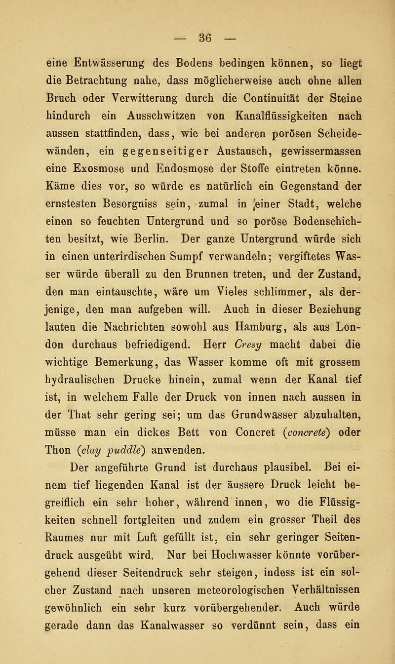 eine Entwässerung des Bodens bedingen können, so liegt die Betrachtung nahe, dass möglicherweise auch ohne allen Bruch oder Verwitterung durch die Continuität der Steine hindurch ein Ausschwitzen von Kanalflüssigkeiten nach aussen stattfinden, dass, wie bei anderen porösen Scheide- wänden, ein gegenseitiger Austausch, gewissermassen eine Exosmose und Endosmose der Stoffe eintreten könne. Käme dies vor, so würde es natürlich ein Gegenstand der ernstesten Besorgniss sein, zumal in jeiner Stadt, welche einen so feuchten Untergrund und so poröse Bodenschich- ten besitzt, wie Berlin. Der ganze Untergrund würde sich in einen unterirdischen Sumpf verwandeln; vergiftetes Was- ser würde überall zu den Brunnen treten, und der Zustand, den man eintauschte, wäre um Vieles schlimmer, als der- jenige, den man aufgeben will. Auch in dieser Beziehung lauten die Nachrichten sowohl aus Hamburg, als aus Lon- don durchaus befriedigend. Herr Cresy macht dabei die wichtige Bemerkung, das Wasser komme oft mit grossem hydraulischen Drucke hinein, zumal wenn der Kanal tief ist, in welchem Falle der Druck von innen nach aussen in der That sehr gering sei; um das Grundwasser abzuhalten, müsse man ein dickes Bett von Concret (concreto) oder Thon (clay puddle) anwenden. Der angeführte Grund ist durchaus plausibel. Bei ei- nem tief liegenden Kanal ist der äussere Druck leicht be- greiflich ein sehr hoher, während innen, wo die Flüssig- keiten schnell fortgleiten und zudem ein grosser Theil des Raumes nur mit Luft gefüllt ist, ein sehr geringer Seiten- druck ausgeübt wird. Nur bei Hochwasser könnte vorüber- gehend dieser Seitendruck sehr steigen, indess ist ein sol- cher Zustand nach unseren meteorologischen Verhältnissen gewöhnlich ein sehr kurz vorübergehender. Auch würde gerade dann das Kanalwasser so verdünnt sein, dass ein