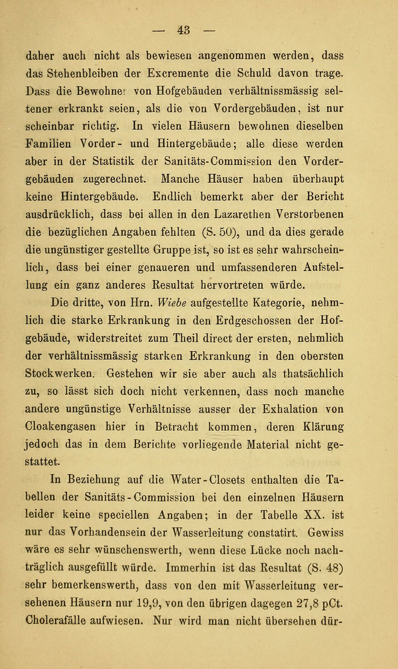 daher auch nicht als bewiesen angenommen werden, dass das Stehenbleiben der Excremente die Schuld davon trage. Dass die Bewohner von Hofgebäuden verhältnissmässig sel- tener erkrankt seien, als die von Vordergebäuden, ist nur scheinbar richtig. In vielen Häusern bewohnen dieselben Familien Vorder- und Hintergebäude; alle diese werden aber in der Statistik der Sanitäts-Commiesion den Vorder- gebäuden zugerechnet. Manche Häuser haben überhaupt keine Hintergebäude. Endlich bemerkt aber der Bericht ausdrücklich, dass bei allen in den Lazarethen Verstorbenen die bezüglichen Angaben fehlten (S. 50), und da dies gerade die ungünstiger gestellte Gruppe ist, so ist es sehr wahrschein- lich, dass bei einer genaueren und umfassenderen Aufstel- lung ein ganz anderes Resultat hervortreten würde. Die dritte, von Hrn. Wiebe aufgestellte Kategorie, nehm- lich die starke Erkrankung in den Erdgeschossen der Hof- gebäude, widerstreitet zum Theil direct der ersten, nehmlich der verhältnissmässig starken Erkrankung in den obersten Stockwerken. Gestehen wir sie aber auch als thatsächlich zu, so lässt sich doch nicht verkennen, dass noch manche andere ungünstige Verhältnisse ausser der Exhalation von Cloakengasen hier in Betracht kommen, deren Klärung jedoch das in dem Berichte vorliegende Material nicht ge- stattet. In Beziehung auf die Water - Closets enthalten die Ta- bellen der Sanitäts-Commission bei den einzelnen Häusern leider keine speciellen Angaben; in der Tabelle XX. ist nur das Vorhandensein der Wasserleitung constatirt. Gewiss wäre es sehr wünschenswerth, wenn diese Lücke noch nach- träglich ausgefüllt würde. Immerhin ist das Resultat (S. 48) sehr bemerkenswerth, dass von den mit Wasserleitung ver- sehenen Häusern nur 19,9, von den übrigen dagegen 27,8 pCt. Cholerafälle aufwiesen. Nur wird man nicht übersehen dür-