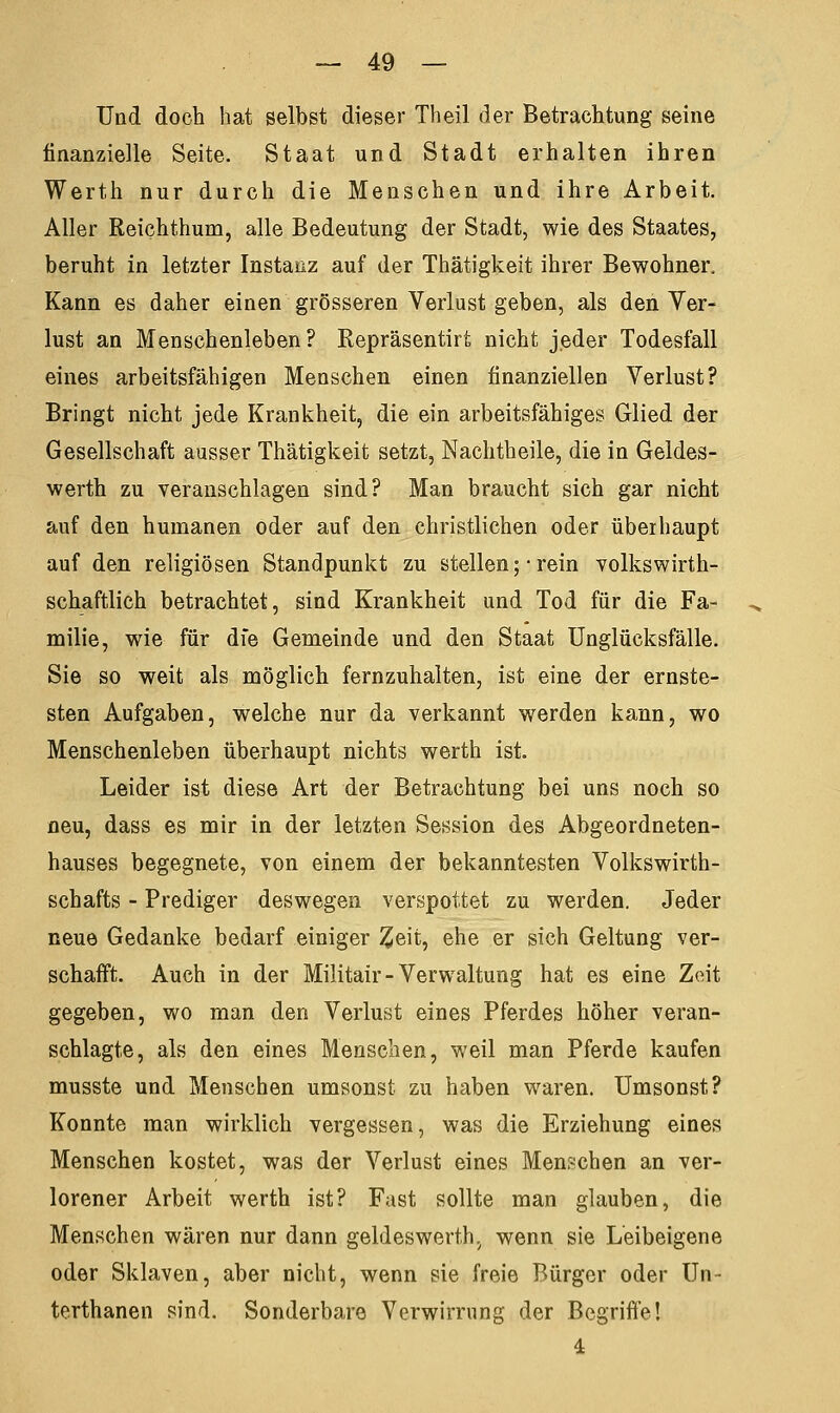 Und doch hat selbst dieser Theil der Betrachtung seine finanzielle Seite. Staat und Stadt erhalten ihren Werth nur durch die Menschen und ihre Arbeit. Aller Reichthum, alle Bedeutung der Stadt, wie des Staates, beruht in letzter Instanz auf der Thätigkeit ihrer Bewohner. Kann es daher einen grösseren Verlust geben, als den Ver- lust an Menschenleben ? Repräsentirt nicht jeder Todesfall eines arbeitsfähigen Menschen einen finanziellen Verlust? Bringt nicht jede Krankheit, die ein arbeitsfähiges Glied der Gesellschaft ausser Thätigkeit setzt, Nachtheile, die in Geldes- werth zu veranschlagen sind? Man braucht sich gar nicht auf den humanen oder auf den christlichen oder überhaupt auf den religiösen Standpunkt zu stellen ;• rein volkswirth- schaftlich betrachtet, sind Krankheit und Tod für die Fa- milie, wie für die Gemeinde und den Staat Unglücksfälle. Sie so weit als möglich fernzuhalten, ist eine der ernste- sten Aufgaben, welche nur da verkannt werden kann, wo Menschenleben überhaupt nichts werth ist. Leider ist diese Art der Betrachtung bei uns noch so neu, dass es mir in der letzten Session des Abgeordneten- hauses begegnete, von einem der bekanntesten Volkswirth- schafts - Prediger deswegen verspottet zu werden. Jeder neue Gedanke bedarf einiger £eit, ehe er sich Geltung ver- schafft. Auch in der Militair-Verwaltung hat es eine Zeit gegeben, wo man den Verlust eines Pferdes höher veran- schlagte, als den eines Menschen, weil man Pferde kaufen musste und Menschen umsonst zu haben waren. Umsonst? Konnte man wirklich vergessen, was die Erziehung eines Menschen kostet, was der Verlust eines Menschen an ver- lorener Arbeit werth ist? Fast sollte man glauben, die Menschen wären nur dann geldeswerth, wenn sie Leibeigene oder Sklaven, aber nicht, wenn sie freie Bürger oder Un- terthanen sind. Sonderbare Verwirrung der Begriffe! 4