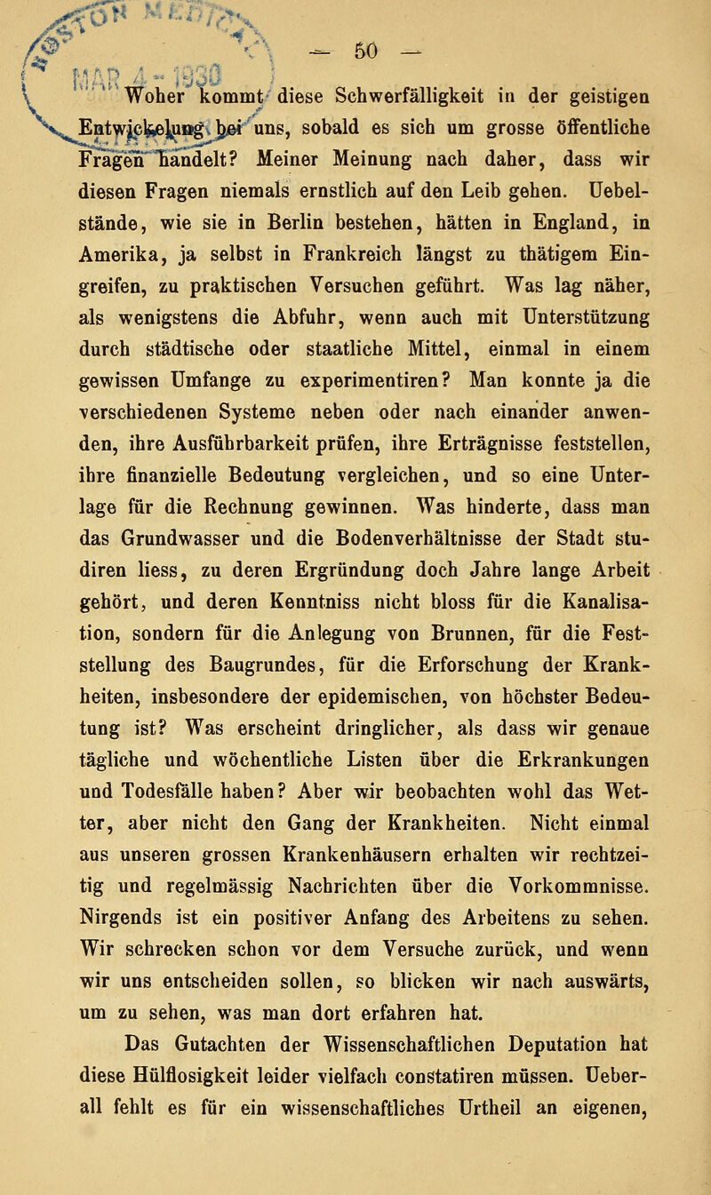 MÄR '■ *■ 19 Woher kommt diese Schwerfälligkeit in der geistigen Entwjcl^]^ögvjjßr uns, sobald es sich um grosse öffentliche Fragen'ländelt? Meiner Meinung nach daher, dass wir diesen Fragen niemals ernstlich auf den Leib gehen. Uebel- stände, wie sie in Berlin bestehen, hätten in England, in Amerika, ja selbst in Frankreich längst zu thätigem Ein- greifen, zu praktischen Versuchen geführt. Was lag näher, als wenigstens die Abfuhr, wenn auch mit Unterstützung durch städtische oder staatliche Mittel, einmal in einem gewissen Umfange zu experimentiren ? Man konnte ja die verschiedenen Systeme neben oder nach einander anwen- den, ihre Ausführbarkeit prüfen, ihre Erträgnisse feststellen, ihre finanzielle Bedeutung vergleichen, und so eine Unter- lage für die Rechnung gewinnen. Was hinderte, dass man das Grundwasser und die Bodenverhältnisse der Stadt stu- diren Hess, zu deren Ergründung doch Jahre lange Arbeit gehört, und deren Kenntniss nicht bloss für die Kanalisa- tion, sondern für die Anlegung von Brunnen, für die Fest- stellung des Baugrundes, für die Erforschung der Krank- heiten, insbesondere der epidemischen, von höchster Bedeu- tung ist? Was erscheint dringlicher, als dass wir genaue tägliche und wöchentliche Listen über die Erkrankungen und Todesfälle haben ? Aber wir beobachten wohl das Wet- ter, aber nicht den Gang der Krankheiten. Nicht einmal aus unseren grossen Krankenhäusern erhalten wir rechtzei- tig und regelmässig Nachrichten über die Vorkommnisse. Nirgends ist ein positiver Anfang des Arbeitens zu sehen. Wir schrecken schon vor dem Versuche zurück, und wenn wir uns entscheiden sollen, so blicken wir nach auswärts, um zu sehen, was man dort erfahren hat. Das Gutachten der Wissenschaftlichen Deputation hat diese Hülflosigkeit leider vielfach constatiren müssen. Ueber- all fehlt es für ein wissenschaftliches Urtheil an eigenen,