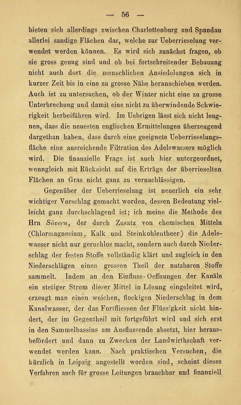 bieten sich allerdings zwischen Charlottenburg und Spandau allerlei sandige Flächen dar, welche zur Ueberrieselung ver- wendet werden können. Es wird sich zunächst fragen, ob sie gross genug sind und ob bei fortschreitender Bebauung nicht auch dort die menschlichen Ansiedelungen sich in kurzer Zeit bis in eine zu grosse Nähe heranschieben werden. Auch ist zu untersuchen, ob der Winter nicht eine zu grosse Unterbrechung und damit eine nicht zu überwindende Schwie- rigkeit herbeiführen wird. Im Uebrigen lässt sich nicht leug- nen, dass die neuesten englischen Ermittelungen überzeugend dargethan haben, dass durch eine geeignete Ueberrieselungs- fläche eine ausreichende Filtration des Adelswassers möglich wird. Die finanzielle Frage ist auch hier untergeordnet, wenngleich mit Kücksieht auf die Erträge der überrieselten Flächen an Gras nicht ganz zu vernachlässigen. Gegenüber der Ueberrieselung ist neuerlich ein sehr wichtiger Vorschlag gemacht worden, dessen Bedeutung viel- leicht ganz durchschlagend ist; ich meine die Methode des Hrn. Süvern, der durch Zusatz von chemischen Mitteln (Chlormagnesium, Kalk und Steinkohlentheer) die Adels- wasser nicht nur geruchlos macht, sondern auch durch Nieder- schlag der festen Stoffe vollständig klärt und zugleich in den Niederschlägen einen grossen Theil der nutzbaren Stoffe sammelt. Indem an den Einfluss-Oefmungen der Kanäle ein stetiger Strom dieser Mittel in Lösung eingeleitet wird, erzeugt man einen weichen, flockigen Niederschlag in dem Kanalwasser, der das Fortfliessen der Flüssigkeit nicht hin- dert, der im Gegentheil mit fortgeführt wird und sich erst in den Sammelbassins am Ausflussende absetzt, hier heraus- befördert und dann zu Zwecken der Landwirthschaft ver- wendet werden kann. Nach praktischen Versuchen, die kürzlich in Leipzig angestellt worden sind, scheint dieses Verfahren auch für grosse Leitungen brauchbar und finanziell