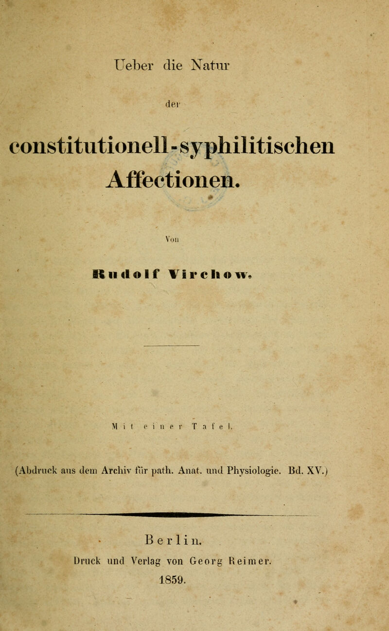 Ueber die Natur dei' Constitutionen - syphilitischen Affectionen. Von Rudolf Tireliow« Mit 0 i n e r Tafel, (Abdruck aus dem Archiv iTir path. Anat. und Physiologie. Bd. XV.) Berlin. Druck und Verlag von Georg Reimer. 1859.