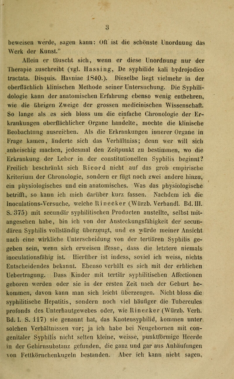 beweisen werde, sagen kann: Oft ist die schönste Unordnung das Werk der Kunst. Allein er täuscht sich, wenn er diese Unordnung nur der Therapie zuschreibt (vgl. Hassing, De Syphilide kali hydrojodico tractata. Disquis. Havniae 1840.). Dieselbe liegt vielmehr in der oberflächlich klinischen Methode seiner Untersuchung. Die Syphili- dologie kann der anatomischen Erfahrung ebenso wenig entbehren, wie die übrigen Zweige der grossen raedicinischen Wissenschaft. So lange als es sich bloss um die einfache Chronologie der Er- krankungen oberflächlicher Organe handelte, mochte die klinische Beobachtung ausreichen. Als die Erkrankungen innerer Organe in Frage kamen, änderte sich das Verhältniss; denn wer will sich anheischig machen, jedesmal den Zeitpunkt zu bestimmen, wo die Erkrankung der Leber in der constitutiouellen Syphilis beginnt? Freilich beschränkt sich Ricord nicht auf das grob empirische Kriterium der Chronologie, sondern er fügt noch zwei andere hinzu, ein physiologisches und ein anatomisches. Was das physiologische betrifft, so kann ich mich darüber kurz fassen. Nachdem ich die Inoculations-Versuche, welche Ri necker (Würzb. Verhandl. Bd. III. S. 375) mit secundär syphilitischen Producten anstellte, selbst niit- angesehen habe, bin ich von der Ansteckungsfähigkeit der secun- dären Syphilis vollständig überzeugt, und es würde meiner Ansicht nach eine wirkliche Unterscheidung von der tertiären Syphilis ge- geben sein, wenn sich erweisen ifesse, dass die letztere niemals inoculationsfähig ist. Hierüber ist indess, soviel ich weiss, nichts Entscheidendes bekannt. Ebenso verhält es sich mit der erblichen Uebertragung. Dass Kinder mit tertiär syphilitischen Afifectionen geboren werden oder sie in der ersten Zeit nach der Geburt be- kommen, davon kann man sich leicht überzeugen. Nicht bloss die syphihtische Hepatitis, sondern noch viel häufiger die Tubercules profonds des Unterhautgewebes oder, wie Rinecker (Würzb. Verh. Bd. I. S. 117) sie genannt hat, das Knotensyphilid, kommen unter solchen Verhältnissen vor; ja ich habe bei Neugebornen mit con- genitaler Syphilis nicht selten kleine, weisse, punktförmige Heerde in der Gehirnsubstanz gefunden, die ganz und gar aus Anhäufungen von Feltkörnchenkugcln bestanden. Aber ich kann nicht sagen,