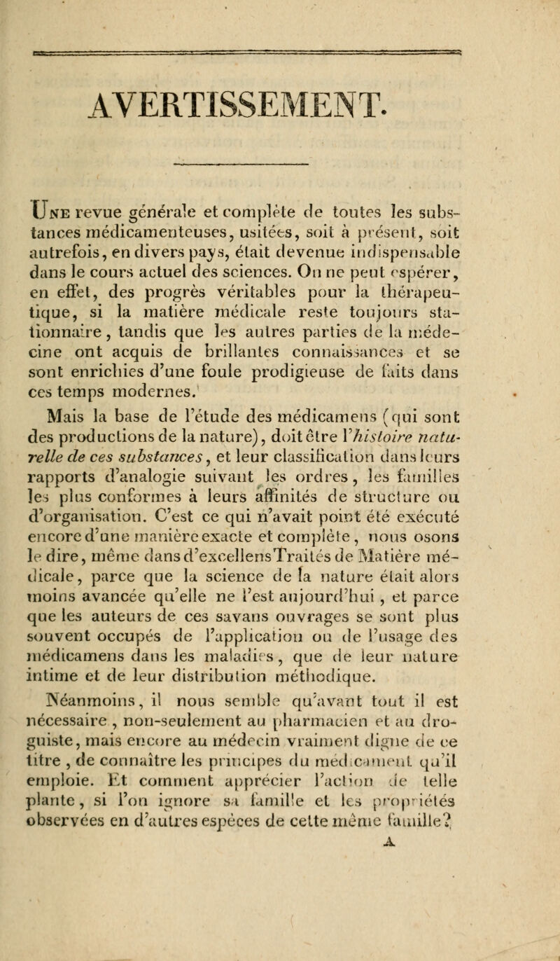 AVERTISSEMENT. Une revue générale et complète de toutes les subs- tances médicamenteuses, usitées, soit à présent, soit autrefois, en divers pavs, était devenue indispensable dans le cours actuel des sciences. On ne peut espérer, en effet, des progrès véritables pour la thérapeu- tique, si la matière médicale reste toujours sta- tionnaire, tandis que l^s autres parties de la méde- cine ont acquis de brillantes connaissances et se sont enrichies d'une foule prodigieuse de faits dans ces temps modernes. Mais la base de l'étude des médicamens (qui sont des productions de la nature), doit être Yhisloire natu- relle de ces substances, et leur classification dans leurs rapports d'analogie suivant les ordres, les familles les plus conformes à leurs affinités de structure ou d'organisation. C'est ce qui n'avait point été exécuté encore d'une manière exacte et complète , nous osons le dire, même dansd'exeeïlensTraités de Matière mé- dicale, parce que la science de la nature était alors moins avancée qu'elle ne l'est aujourd'hui , et parce que les auteurs de ces savans ouvrages se sont plus souvent occupés de l'application ou de l'usage des médicamens dans les maladies, que de leur nature intime et de leur distribution méthodique. Néanmoins, il nous semble qu'avant tout il est nécessaire , non-seulement au pharmacien et au dro- guiste, mais encore au médecin vraiment digne de ce titre , de connaître les principes du médicament qu'il emploie. Et comment apprécier l'action de telle plante, si l'on ignore si famille et les propriétés observées en d'autres espèces de cette même famille?, A