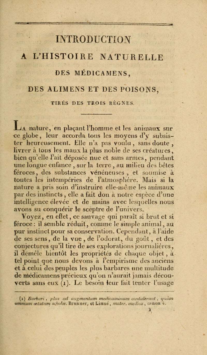 INTRODUCTION A L'HISTOIRE NATURELLE DES MÉDICAMENS, DES ÀLIMENS ET DES POISONS, TIRÉS DES TROIS RÈGNES. Jua nature, en plaçant l'homme et les animaux sur ce globe, leur accorda tous les moyens d'y subsis- ter heureusement. Elle n'a pas voulu , sans doute , livrer à lous les maux la plus noble de ses créatures, bien qu'elle l'ait déposée nue et sans armes, pendant une longue enfance , sur la terre , au milieu des bètes féroces, des substances vénéneuses , et soumise à toutes les intempéries de l'atmosphère. Mais si la nature a pris soin d'instruire elle-même les animaux par des instincts , elle a fait don à notre espèce d'une intelligence élevée et de mains avec lesquelles nous avons su conquérir le sceptre de l'univers. Voyez, en effet, ce sauvage qui paraît si brut et si féroce : il semble réduit, comme le simple animal, au pur instinct pour sa conservation. Cependant, à l'aide de ses sens, de la vue , de l'odorat, du goût, et des conjectures qu'il tire de ses explorations journalières, il démêle bientôt les propriétés de chaque objet, à tel point que nous devons à l'empirisme des anciens et à celui des peuples les plus barbares une multitude de médicamens précieux qu'on n'aurait jamais décou- verts sans eux (1). Le besoin leur fait tenter l'usage (1) Barbari , plus ad augmentum me.dicaminum cniitulertint , tjuàm omnium tetal/tm acfiolce. Brun lier, et Linné , mater, inedka , ci non 4.