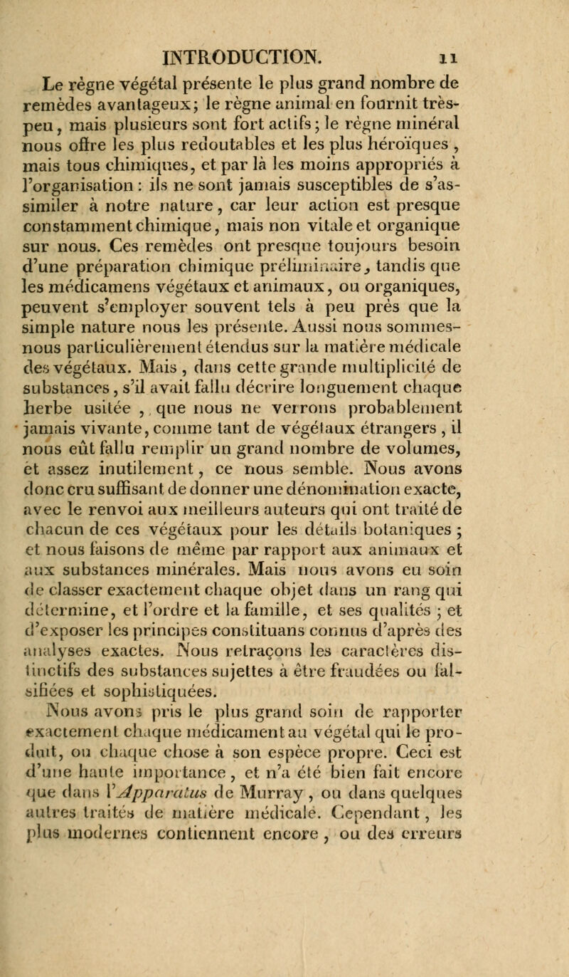 Le règne végétal présente le plus grand nombre de remèdes avantageux; le règne animal en fournit très- peu , mais plusieurs sont fort actifs ; le régne minéral nous ofire les plus redoutables et les plus héroïques , mais tous chimiques, et par là les moins appropriés à l'organisation : ils ne sont jamais susceptibles de s'as- similer à notre nature, car leur action est presque constamment chimique, mais non vitale et organique sur nous. Ces remèdes ont presque toujours besoin d'une préparation chimique préliminaire., tandis que les médicamens végétaux et animaux, ou organiques, peuvent s'employer souvent tels à peu près que la simple nature nous les présente. Aussi nous sommes- nous particulièrement étendus sur la matière médicale des végétaux. Mais , dans cette grande multiplicité de substances, s'il avait fallu décrire longuement chaque herbe usitée , que nous ne verrons probablement jamais vivante, comme tant de végétaux étrangers , il nous eût fallu remplir un grand nombre de volumes, et assez inutilement, ce nous semble. Nous avons donc cru suffisant de donner une dénomination exacte, avec le renvoi aux meilleurs auteurs qui ont traité de chacun de ces végétaux pour les détails botaniques ; et nous faisons de même par rapport aux animaux et aux substances minérales. Mais nous avons eu soin de classer exactement chaque objet dans un rang qui détermine, et l'ordre et la famille, et ses qualités ; et d'exposer les principes constituans connus d'après des analyses exactes. Nous retraçons les caraclères dis- linctifs des substances sujettes à être fraudées ou fal- sifiées et sophistiquées. Nous avons pris le plus grand soin de rapporter exactement chaque médicament au végétal qui le pro- duit, ou chaque chose à son espèce propre. Ceci est d'une haute importance, et n'a été bien fait encore que dans MApparalus de Murray , ou dans quelques autres traités de matière médicale. Cependant, les plus modernes contiennent encore , ou des erreurs