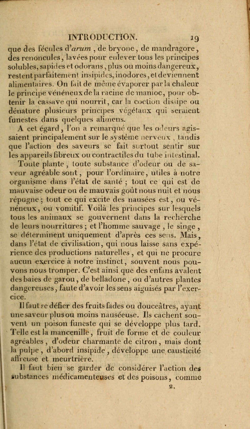 que des fécules S arum , de bryone, de mandragore, des renoncules, lavées pour enlever tous les principes solubles, sapides et odorans, plus ou moins dangereux, restent parfaitement insipides, inodores, et deviennent alimentaires. On fait de même évaporer parla chaleur le principe vénéneux de la racine de manioc, pour ob- tenir la cassave qui nourrit, car la cocliou dissipe ou dénature plusieurs principes végétaux qui seraient funestes dans quelques alimens. A cet égard, Ton a remarqué que tes odeurs agis- saient principalement sur le système nerveux tandis que l'action des saveurs se fait surtout sentir sur les appareils fibreux ou contractiles du tube intestinal. Toute plante , toute substance d'odeur ou de sa- veur agréable sont, pour l'ordinaire, utiles à notre organisme dans l'état de santé ; tout ce qui est de mauvaise odeur ou de mauvais goût nous nuit et nous répugne ; tout ce qui excite des nausées est, ou vé- néneux, ou vomitif. Voilà les principes sur lesquels tous les animaux se gouvernent dans la recherche de leurs nourritures ; et l'homme sauvage , le singe , se déterminent uniquement d'après ces sens. Mais, dans l'état de civilisation, qui nous laisse sans expé- rience des productions naturelles , et qui ne procure aucun exercice à notre instinct, souvent nous pou- vons nous tromper. C'est ainsi que des enfans avalent des baies de garou, de belladone, ou d'autres plantes dangereuses, faute d'avoir les sens aiguisés par l'exer- cice. Il faut ?e défier des fruits fades ou douceâtres, ayant unesaveur plusou moins nauséeuse. Ils cachent sou- vent un poison funeste qui se développe plus tard. Telle est la mancenille, fruit de forme et de couleur agréables , d'odeur charmante de citron, mais dont la pulpe, d'abord insipide, développe une causticité affreuse et meurtrière. Il faut bien se garder de considérer l'action de* substances médicamenteuses et des poisons, comme 2-