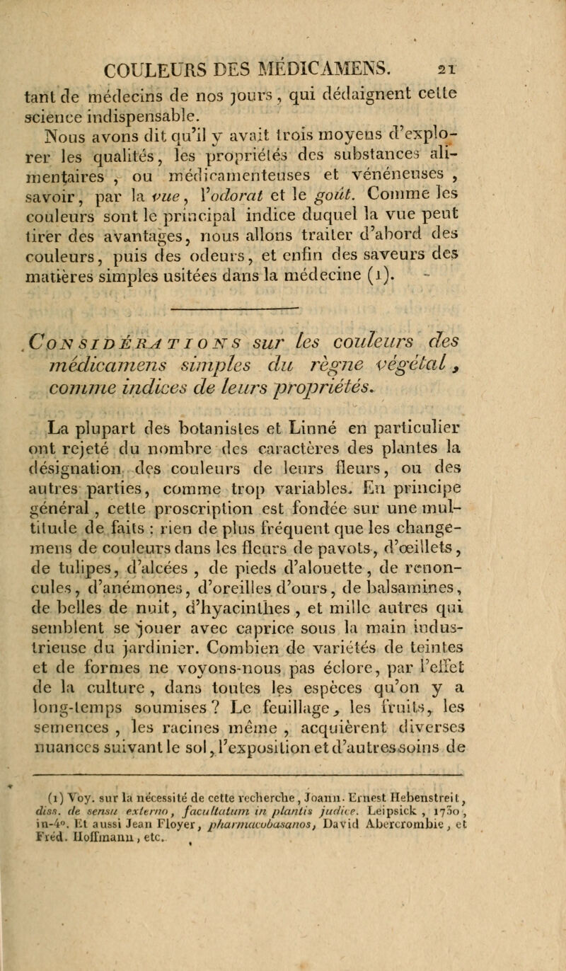 tant de médecins de nos purs, qui dédaignent celle science indispensable. Nous avons dit qu'il y avait trois moyens d'explo- rer les qualités, les propriétés des substances ali- mentaires , ou médicamenteuses et vénéneuses , savoir, par la vue, V odorat et le goût. Comme les couleurs sont le principal indice duquel la vue peut tirer des avantages, nous allons trailer d'abord des couleurs, puis des odeurs, et enfin des saveurs des matières simples usitées dans la médecine (1). Considérations sur les couleurs des médicamens simples du règne végétal 9 comme indices de leurs propriétés. La plupart des botanistes et Linné en particulier ont rejeté du nombre des caractères des plantes la désignation des couleurs de leurs fleurs, ou des autres parties, comme trop variables. En principe général, cette proscription est fondée sur une mul- titude de faits : rien de plus fréquent que les change- mens de couleurs dans les fleurs de pavots, d'œillets, de tulipes, d'alcées , de pieds d'alouette, de renon- cules, d'anémones, d'oreilles d'ours, de balsamines, de belles de nuit, d'hyacinthes , et mille autres qui semblent se jouer avec caprice sous la main indus- trieuse du jardinier. Combien de variétés de teintes et de formes ne voyons-nous pas éclore, par l'ellei; de la culture , dans toutes les espèces qu'on y a long-temps soumises? Le feuillage ^ les fruits,, les semences , les racines même , acquièrent diverses nuances suivant le sol, l'exposition et d'autressoins de (1) Voy. sur la nécessité de cette recherche, Joann. Ernest Hebenstreit, diss. de sensu externe, faciiUalum in plctntis judue. Leipsick , 1720, in-4. Et aussi Jean Floyer, pfiarmavubasanos, David Abererombie, et Fréd. Hoffmann, etc.