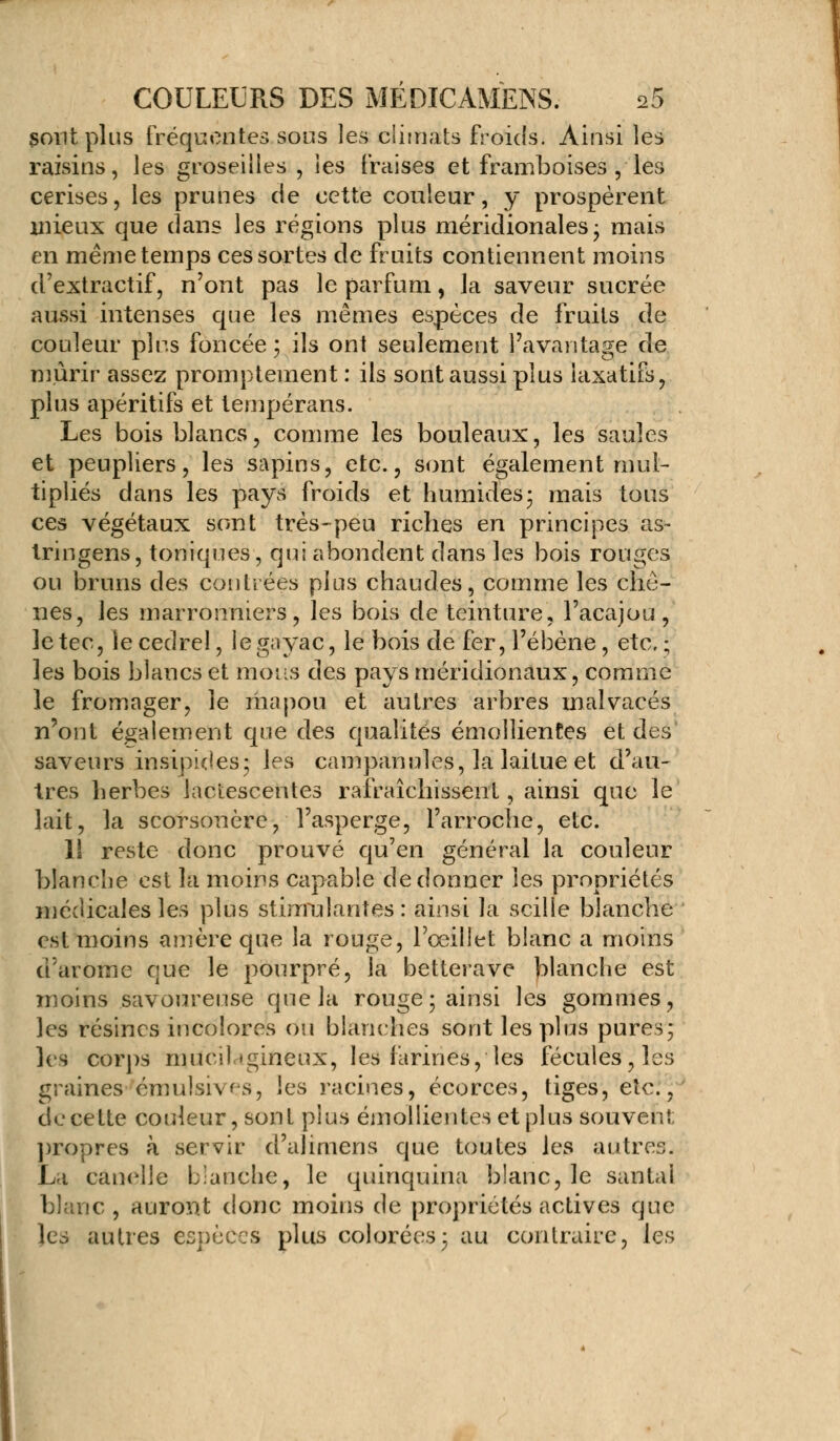 sont plus fréquentes sous les climats froids. Ainsi les raisins, les groseilles , les fraises et framboises , les cerises, les prunes de cette couleur, y prospèrent mieux que dans les régions plus méridionales- mais en même temps ces sortes de fruits contiennent moins d'extractif, n'ont pas le parfum, la saveur sucrée aussi intenses que les mêmes espèces de fruits de couleur pins foncée ; ils ont seulement l'avantage de mûrir assez promptement : ils sont aussi plus laxatifs, plus apéritifs et tempérans. Les bois blancs, comme les bouleaux, les saules et peupliers, les sapins, etc., sont également mul- tipliés dans les pays froids et humides; mais tous ces végétaux sont très-peu riches en principes as- tringens, toniques, qui abondent dans les bois rouges ou bruns des contrées plus chaudes, comme les chê- nes, les marronniers, les bois de teinture, l'acajou, le tec, le cedrel, legoyac, le bois de fer, l'ébène, etc. ; les bois blancs et mous des pays méridionaux, comme le fromager, le ma pou et autres arbres malvacés n'ont également que des qualités émollientes et des saveurs insipides; les campanules, la laitue et d'au- tres herbes lactescentes rafraîchissent, ainsi que le lait, la scorsonère, l'asperge, l'arroche, etc. 11 reste donc prouvé qu'en général la couleur blanche est la moins capable de donner les propriétés médicales les plus stimulantes : ainsi la scille blanche est moins a m ère que la rouge, l'œillet blanc a moins d'arôme que le pourpré, là betterave blanche est moins savoureuse que la rouge ; ainsi les gommes, les résines incolores ou blanches sont les plus pures; les corps mucibgineux, les farines, les fécules, les graines émulsivs, les racines, écorces, tiges, etc., de cette couleur, sont plus émollientes et plus souvent; propres à servir d'alimens que toutes les autres. La candie blanche, le quinquina blanc, le santal blanc, auront donc moins de propriétés actives que les autres espèces plus colorées; au contraire, les