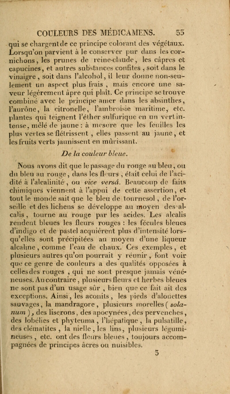 qui se chargent de ce principe colorant des végétaux* Lorsqu'on parvient à le conserver pur dans les cor- nichons, les prunes de reine-claude, les câpres et capucines, et autres substances confites , soit clans le vinaigre , soit dans l'alcohol, il leur donne non-seu- lement un aspect plus frais , mais encore une sa- veur légèrement âpre qui plaît. Ce principe se trouve combiné avec le principe amer dans les absinthes, l'aurône, la citronelle, l'ambroisie maritime, etc. plantes qui teignent l'élher snlfurique en un vert in- tense, mêlé de jaune: à mesure que les feuilles les plus vertes se flétrissent , elles passent au jaune, et les fruits verts jaunissent en mûrissant. De la couleur bleue. Nous avons dit que le passage du rouge au bleu , ou du bleu au rouge, dans les fl- urs , était celui de l'aci- dité à l'alcalinité , ou vice versa. Beaucoup de faits chimiques viennent à l'appui de cette assertion, et tout le monde sait que le bleu de tournesol , de Tor- seille et des lichens se développe au moyen des al- calis , tourne au rouge par les acides. Les alcalis rendent bleues les fleurs rouges : les fécules bleues d'indigo et de pastel acquièrent plus d'intensité lors- qu'elles sont précipitées au moyen d'une liqueur alcaline , comme l'eau de chaux. Ces exemples, et plusieurs autres qu'on pourrait y réunir , font voir que ce genre de couleurs a des qualités opposées à celles des rouges , qui ne sont presque jamais véné- neuses. Au contraire, plusieurs fleurs et herbes bleues ne sont pas d'un usage sûr , bien que ce fait ait des exceptions. Ainsi, les aconits , les pieds d'alouettes sauvages, la mandragore, plusieurs morelles ( sola- rium )y des liserons, des apocynées , des pervenches , des lobélies et phyteuma , l'hépatique, la pulsatille, des clcmalites , la nielle, les lins, plusieurs légumi- neuses , etc. ont des fleurs bleues , toujours accom- pagnées de principes acres ou nuisibles.