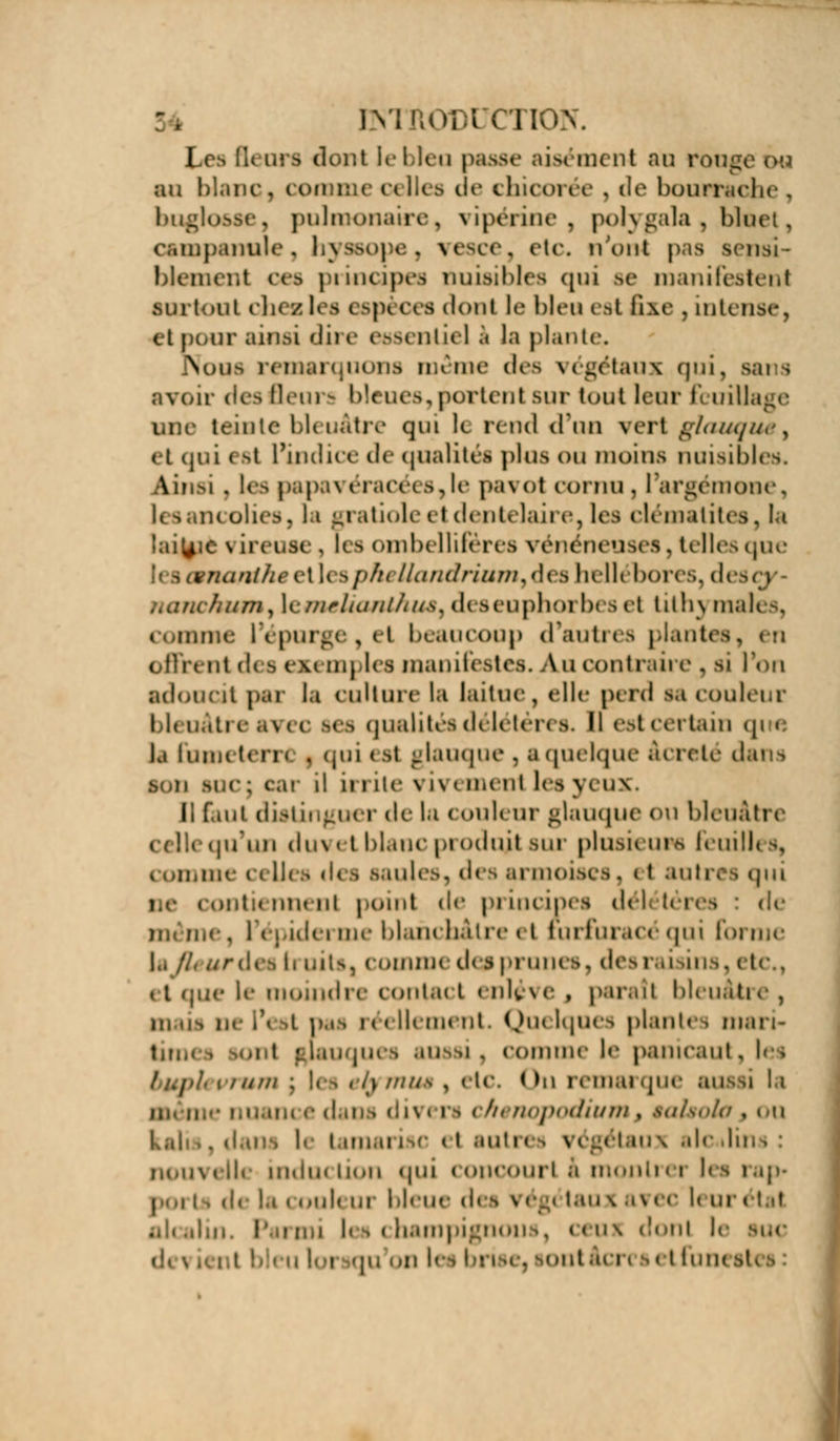 ENTOODl CTIO Le* lu ors donl le bleu passe ai* ment au i an blanc ] comme celles de chicorée , de bourrache , buglosse, pulmonaire, vipérine, polygala , bluet, campanule, hyssope, veso . etc. n'ont j blemenl ces principes nuisibles qui se manifestent surtout chea I» 11 spj c< a donl le bleu est fixe , intense, et pour ainsi dire essentiel) la plante. Nous remarquons môme des végétaux qui, Bans avoir des Beura bleues,portent sur tout leur feuillage une teinte bleuâtre qui le rend d'un vert glauque^ et qui est l'indice de qualités plus ou moins nuisibles. Ainsi. les papai éracét s, le pavot cornu , l'argémone, lesancoli ratioleel dentelaii e, les clématites, la laityié \ ireuse , les ombellifères vénéneuses. telles que li 3œnanihêe\ 1< %pheUandriam9àes hellébores, d< ,\Lirichnm, lemelianthuêi di seuphorbes et tithj maies, comme l'épurge,el beaucoup d'autres plantes, offrent ai s exemples manifestes. Au contraire 3 si l'on adoucit pai la culture la laitue, elle perd m couleur bleuâti eavi c ses qualité! délétén s. Il est certain qi « ls lutin ten ( . qui < st glauque , a quelque àcreté dana son buc : cai il u i ite vi\ < ment les yt ux, Il fuit distinguer de la couleur glauque ou bleuâtre celle qu'un duvet blanc produit sur plusieurs feuilles, < omme ci ll< % <i< i saules, des armoises. i t autres qui i contiennent point de principes délétères : de même, l'épiderme blanchâtre et rarfuracéqui forme l.i //, ur des iruitst comme des prunes, des raisins, etc., 11 que le moindre contact enlève . paraît bleui mais ne l'est pas réellement. Quelques plantes mari- : • [auques aussi, comme le panicaut, l< i i//////; les efymuê t etc. Qn remarque au .m c dans <ii\ i ri chi n<>i><«/u/m , §al$oto , «ai 1 i iiii.d isc « i sutn > végi taux aie ilins : nouvelle induction qui concourt â montra les rap i ,i. la « ook ur bleue d( i i <•, < taux avec U urétat nl< alin. l bampignou i, ceux donl l<