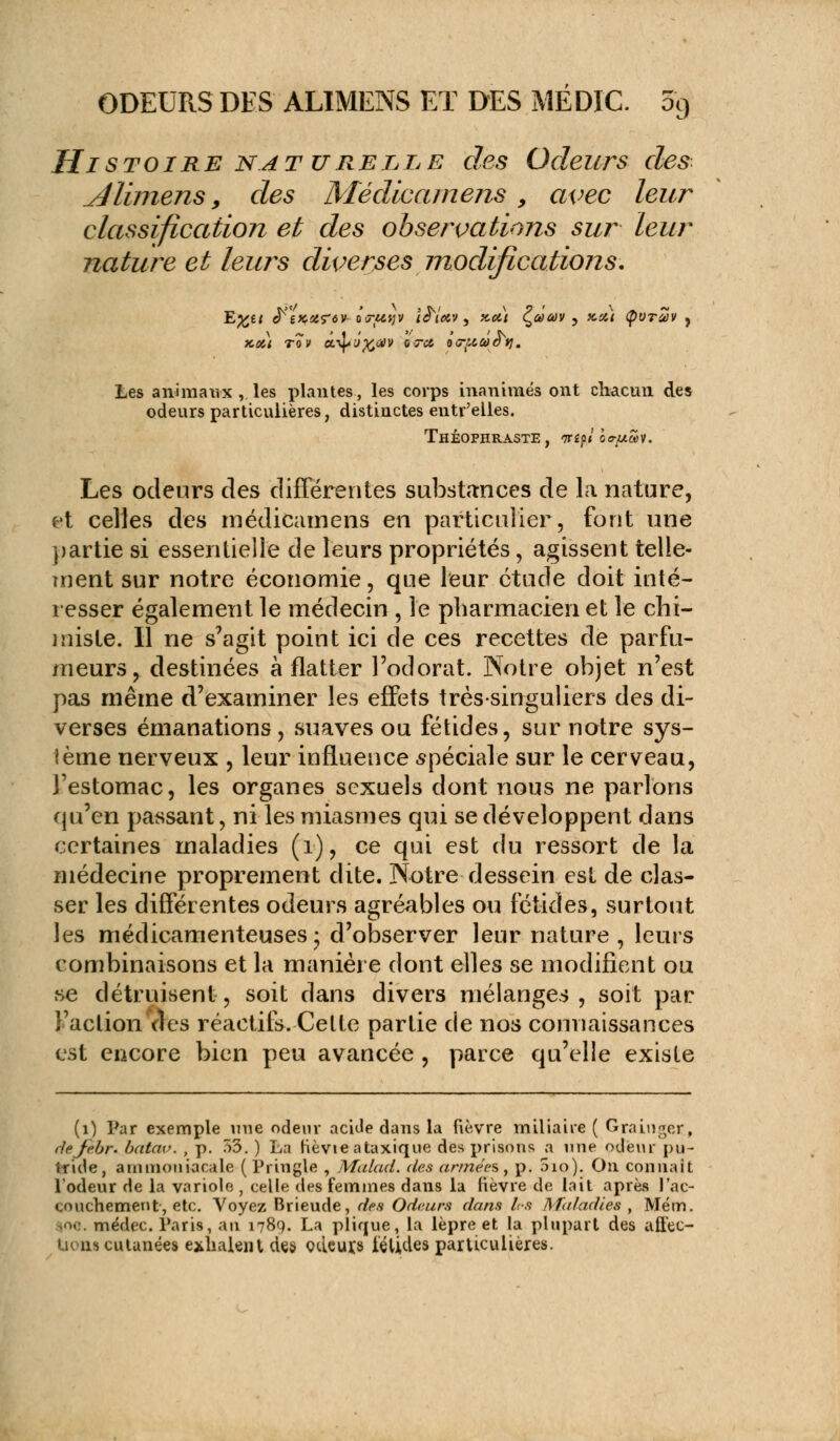 Histoire naturelle des Odeurs des dlimens, des Médicamens , avec leur classification et des observations sur leur nature et leurs diverses modifications. x,ct) tqv ec-^o^av axa, ocritaoy. Les animaux , les plantes, les corps inanimés ont chacun des odeurs particulières, distinctes entr'elles. THÉOPHRASTE, <7Têp/ ÔojuSv. Les odeurs des différentes substances de la nature, et celles des médicamens en particulier, font une partie si essentielle de leurs propriétés, agissent telle- ment sur notre économie, que leur étude doit inté- resser également le médecin , le pharmacien et le chi- miste. Il ne s'agit point ici de ces recettes de parfu- meurs, destinées à flatter l'odorat. Notre objet n'est pas même d'examiner les effets très-singuliers des di- verses émanations , suaves ou fétides, sur notre sys- tème nerveux , leur influence spéciale sur le cerveau, l'estomac, les organes sexuels dont nous ne parlons ({n'en passant, ni les miasmes qui se développent dans certaines maladies (1), ce qui est du ressort de la médecine proprement dite. Notre dessein est de clas- ser les différentes odeurs agréables ou fétides, surtout les médicamenteuses; d'observer leur nature, leurs combinaisons et la manière dont elles se modifient ou se détruisent, soit dans divers mélanges, soit par l'action des réactifs. Cette partie de nos connaissances est encore bien peu avancée , parce qu'elle existe (1) Par exemple nue odeur acide dans la fièvre miliaire ( Grainget, defebr. batav. , p. 53. ) La hèvte ataxique des prisons a une odeur pu- tride, ammoniacale ( Pringle , Malad. des années, p. 5io). On connaît l'odeur de la variole , celle des femmes dans la fièvre de Lait après l'ac- couchement, etc. Voyez Brieude, des Odeurs dans l<s Maladies , Mém. •■■ médec. Paris, an 1789. La plirjue, la lèpre et la plupart des affec- tions cutanées exhalent des odeuxs iélides particulières.