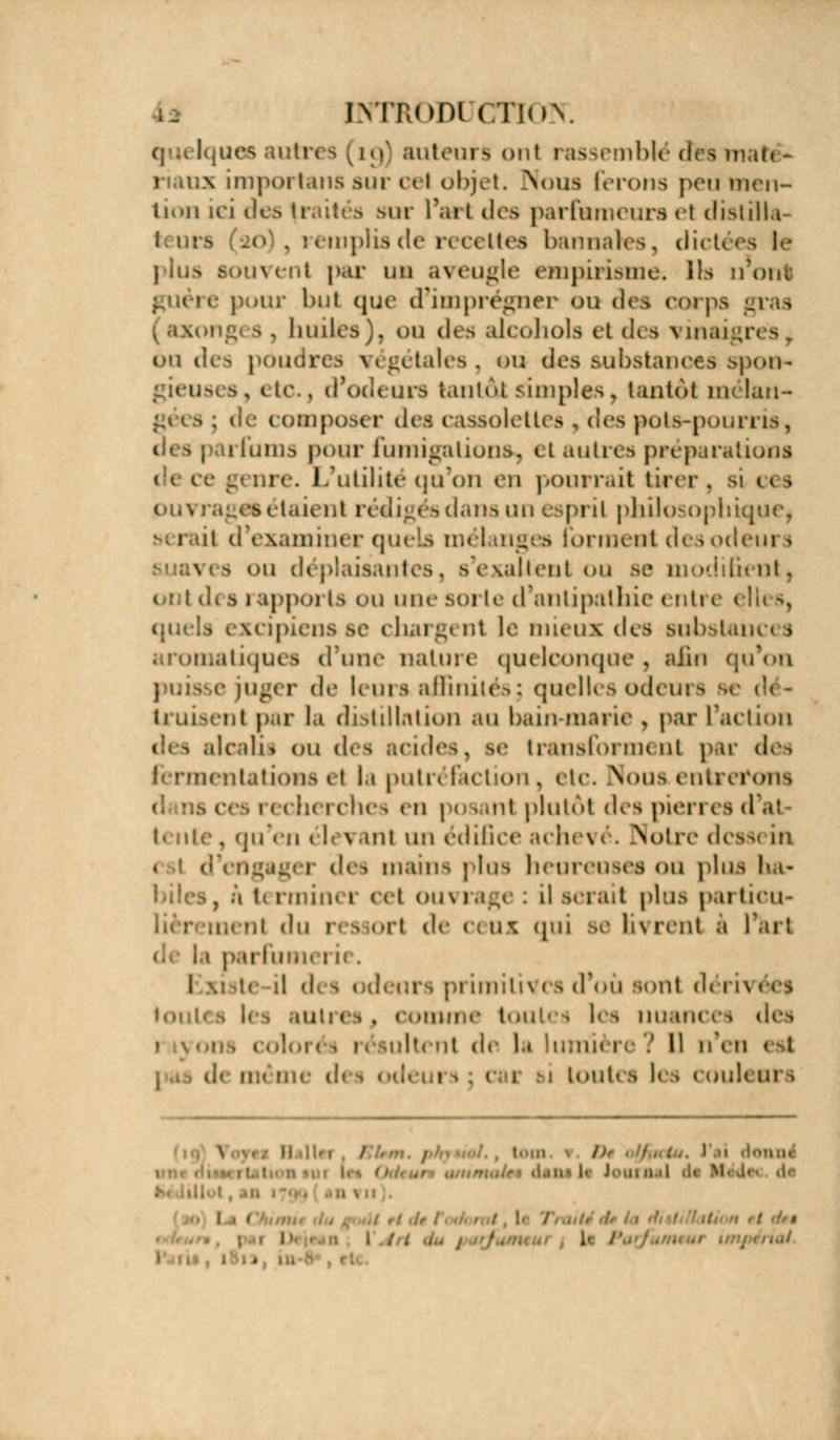 INTRODl CTluy nos auti auteui *> ont i assemblé deH maft - n.mx iropoi Luis mit ci i objet. Noua ferons peu men- tion ici des (raités mit l'art des parfumeurs et distilla- 20 . i emplis de n <■« lies bannafes, dict< vent par un aveugle empirisme. Ils tiont e pour hiii que d'imprégner ou dea corps , huilés), du des alcohols et des vinaign - 6a des poudres \ ( l, 11.111 • ^. bu des substances spon- gieuses, etc., d'odeurs kant&l simples, tantôt mélan- gées j de composer des cassolett pots-pourris, ims pour fumigations, et autres préparations genre. L'utilité qu'on cm pourrait tirer, si us i étaient rédigés dans un esprit philosophique, b( i il ci examiner quels n b tonnent desodeui ^ - «-n déplaisantes, s'exaltent ou se modifient, ont des rapports ou une sorte d'antipathie entre < ({urls excipiensse chargent le mieux des substances itiques d'une nature quelconque, afin qu'on fug< i de l< urs affinités : quelles odeui truisent par la distillation au bauwnarie , par L'action des alcali* ou des acides, se transforment par des fermentations ef la putréfaction, etc. Sous, entrerons m i chc. en pos • 111 plutôt des pieri i s d ai , qu en ( I n mi un édifice achevé. Notre des* m i dc^ mains plus heureuses ou plu , a terminer cet ouvrage : il serai! plus particu- du î i ort de ( ; ux qui se li\ rent a l'art trfumeri i detirs primitive b d où sont déri \ toul. | . OOtDme tOUt I ICS nuance-, des lu >it de la lumfr re ? H n'en i il - nu- d< loult s les njiilt Dr I •l'MllU1 . j.Mjin.a Si m I I . I . •