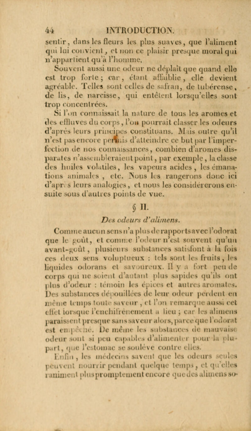 ii INTRODUÇT* sentir, dans les fleura les plus suaves, que l'aliment qui loi 001 i u ni , ci npn ce plaisir pre |u< moral qui partienl qu à !! vent aussi, un< odeur ne déplaît que quand elle est trop Forte; i . étant affaiblie, clic devient '. U . T< U< s ont 111 i. de Lui érense, de lis, de ri . qui entêtent lorsqu'elles 9onl brop 11 meentn Si l'on « oni la n iture de tous les .irom des i : I..\i du c m pourrait i i leurs « • ( riiicij ituans. M tis outre qu'il n\ -i | as< ncoi e | en! re ce bul par l'ioi| er- (a i n>!i de nos connaissances, combien d'arômes dis* uibleri rit, |>ai* exemple, la cl des huiles volatiles, les rs acides, ! s Diana- lioi b animal s , ( te. Nous les rai ij doi c ici d'apr s leurs analogi considérerons en- suite K>us d'auti es poii ta de \ ue. $ 11. Dt ê i d un d'alint ( !omin< auci m sens w'.\ plusderappoi Isa^ et que le goût, et i vent <{u un ni . plus instances : ml h la lois os voluptueux it les fruits, les 1 odoi .m \ el i i i i qui m i 11 s | ,, i i 11 , ., 11 i i m et au 11 ouillées d( leur od( lu pei dent en \ i m-. ■ ■ ■ menl u mens est i De méin< i i I , ,i i.K ni i