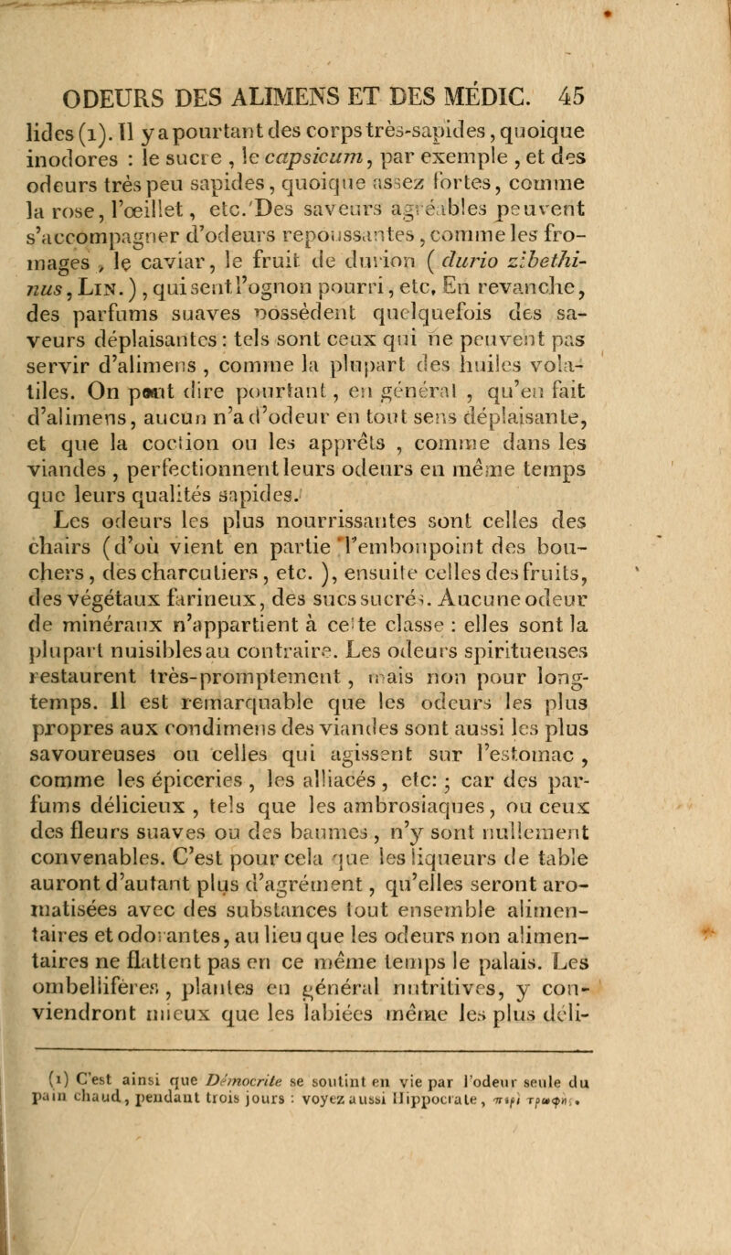 lides (1). 11 y a pourtant des corps très-sapides, quoique inodores : le sucre , le capsicum, par exemple , et cies odeurs très peu sapides, quoique assez Fortes, comme la rose, l'œillet, etc.'Des saveurs agréables peuvent s'accompagner d'odeurs repoussantes , comme les fro- mages , le caviar, le fruit de durion (durio zibethi- nus, Lin. ), qui sent l'ognon pourri, etc. En revanche, des parfums suaves possèdent quelquefois des sa- veurs déplaisantes : tels sont ceux qui ne peuvent pas servir d'alimens , comme la plupart des huiles vola- tiles. On pwnt dire pourtant, en général , qu'en fait d'alimens, aucun n'a d'odeur en tout sens déplaisante, et que la coçtion ou les apprêts , comme dans les viandes , perfectionnent leurs odeurs en même temps que leurs qualités sapides. Les odeurs les plus nourrissantes sont celles des chairs (d'où vient en partie |r embonpoint des bou- chers, des charcutiers, etc. ), ensuite celles des fruits, des végétaux farineux, des sucs sucrés. Aucune odeur de minéraux n'appartient à ce; te classe : elles sont la plupart nuisibles au contraire. Les odeurs spiritueuses restaurent très-promptement, nais non pour long- temps. Il est remarquable que les odeurs les plus propres aux condimens des viandes sont aussi les plus savoureuses ou celles qui agissent sur l'estomac , comme les épiceries , les alliacés , etc: • car des par- fums délicieux , tels que les ambrosiaques, ou ceux des fleurs suaves ou des baumes , n'y sont nullement convenables. C'est pour cela que les liqueurs de table auront d'autant plus d'agrément, qu'elles seront aro- matisées avec des substances tout ensemble alimen- taires et odorantes, au lieu que les odeurs non alimen- taires ne flattent pas en ce même temps le palais. Les ombeliifèrer,, plantes en général nutritives, y con- viendront mieux que les labiées même les plus déli- (i) C'est ainsi que Démocrite se soutint en vie par l'odeur seule du pain chaud, pendant trois jours : voyezaussi Uippociate, nrtfl Tf>u<p».,