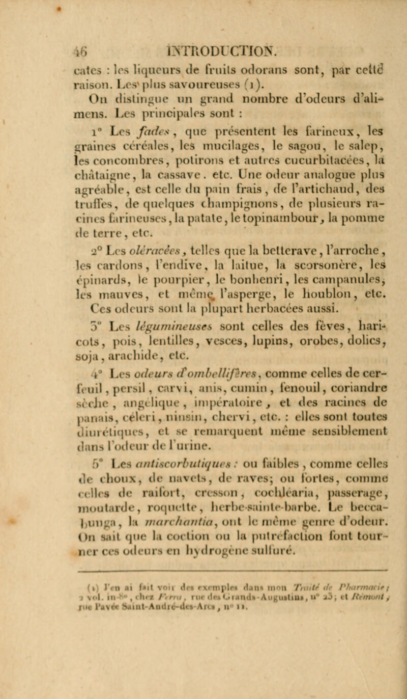 KOIH CTION. cates : les liqueurs de fruits odorans sont, par c< I raison. L< a plus >a\ oureusi s i . On distingue an grand nombre d'odeurs d'ali- mi us. L a principales Boni : i Les fades, quci présentent les farineux, les nés céréales, les mucilages, le Bagou, le salep, (es concombres, potirons et autres cucufbitariées, la châtaigne, la cassave. etc. Une odeur analogue plus agréable, esl celle do pain Irais, Je Partichaud, des truffes, de quelques champignons, de plusieurs ra- < in. a farineuses. la patate, le topinambour% la pomme de I '<. a Les< , telles que la betterave, Tarroche, les cardons, l'endive, la laitue, la scorsonère, les nards, le pourpier, le bonhenri, les campanul Ils mauves, el même l'asperge, le houblon, etc. od< ura sont la plupart herbacées aussi. 5 Les légumineuseé sont celles des fèves, liari- cots, pois, lentilles, resces» lupins, orobes, dolics, . ara< bide, eie. I urs ctombeWfèn s, comme celles de ci r- feuil. persil, carvi, anis, cumin, t en eu il, coriandre che, angélique, impératoii e , cl des racines de panais, céleri ,.ninstn9 chervi,et6* : elles son! toutes diurétiques, et ae remarquent même sensiblement I od< ur d< Iiiiiiic \j '. rbuiiquêêi ou faibles , comme celles . de n.i\ ets. de rai es; ou fortes, comme i, s de raifiw I. ctt ason . cocbjéaria, pas i moutarde, roquette, herbe-sainte-barbe. Le beci j en. i. Ii marchàrrtta, ont le même genre d'odeuf, < )n s.oi que li « <•< lion ou la putn faction font tôui , i i odeoi en h) di nilfui e.