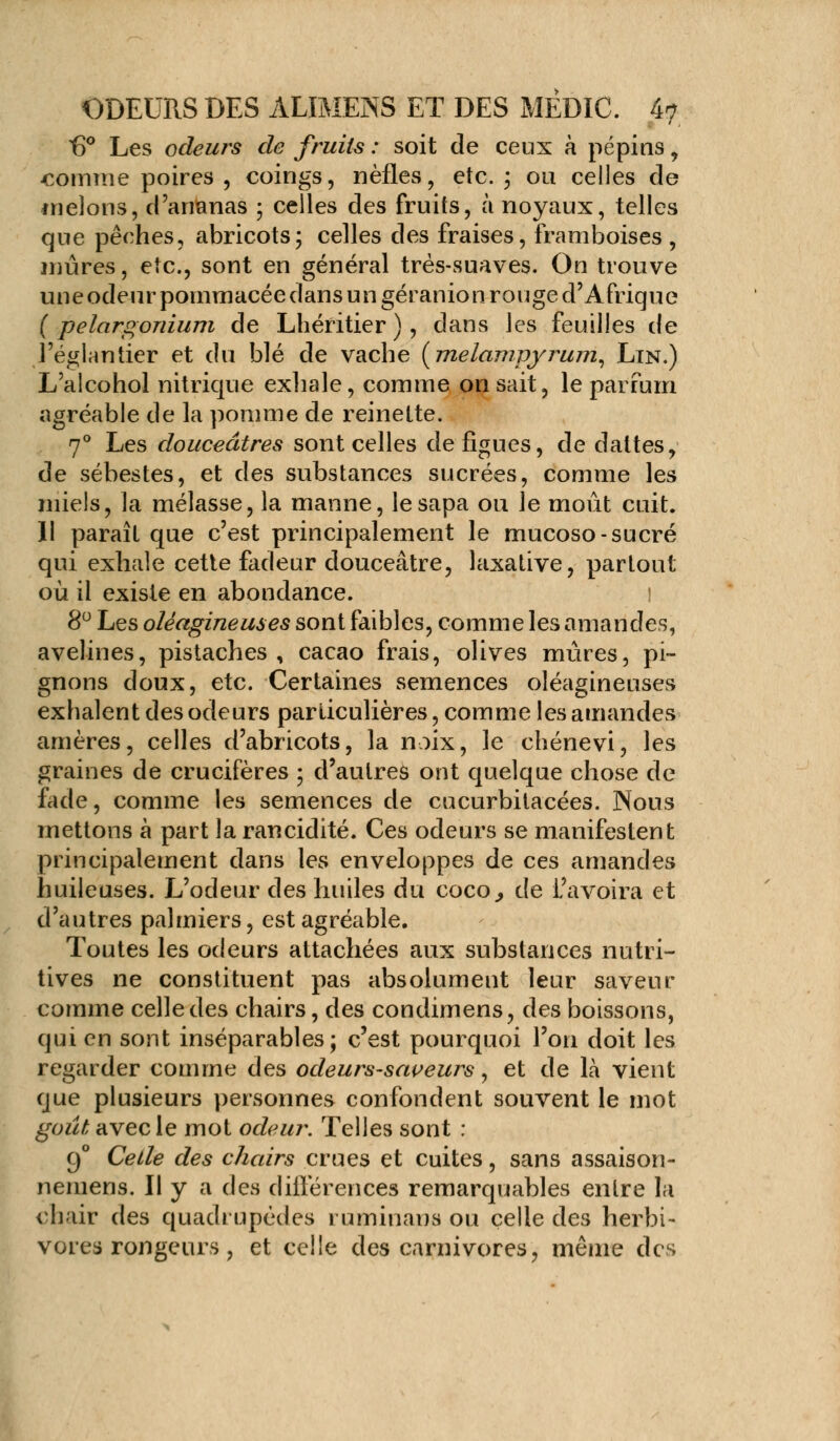 t)° Les odeurs de fruits : soit de ceux à pépins, comme poires , coings, nèfles, etc. ; ou celles de melons, d'ananas ; celles des fruits, à noyaux, telles que pêches, abricots; celles des fraises, framboises, mûres, etc., sont en général très-suaves. On trouve une odeur pommacée dans un géranion rouge d'Afrique ( pelargonium de Lhéritier ), dans les feuilles de l'églantier et du blé de vache (melampyrum, Lin.) L'alcohol nitrique exhale, comme on sait, le parfum agréable de la pomme de reinette. 70 Les douceâtres sont celles de figues, de dattes, de sébestes, et des substances sucrées, comme les miels, la mélasse, la manne, le sapa ou le moût cuit. 11 paraît que c'est principalement le mucoso-sucré qui exhale cette fadeur douceâtre, laxative, partout où il existe en abondance. l 8° Les oléagineuses sont faibles, comme les amandes, avelines, pistaches , cacao frais, olives mûres, pi- gnons doux, etc. Certaines semences oléagineuses exhalent des odeurs particulières, comme les amandes arrières, celles d'abricots, la noix, le chénevi, les graines de crucifères ; d'autres ont quelque chose de fade, comme les semences de cucurbitacées. Nous mettons à part la rancidité. Ces odeurs se manifestent principalement dans les enveloppes de ces amandes huileuses. L'odeur des huiles du coco., de l'avoira et d'autres palmiers, est agréable. Toutes les odeurs attachées aux substances nutri- tives ne constituent pas absolument leur saveur comme celle des chairs, des condimens, des boissons, qui en sont inséparables; c'est pourquoi l'on doit les regarder comme des odeurs-sapeurs, et de là vient que plusieurs personnes confondent souvent le mot goût avec le mot odeur. Telles sont : 90 Celle des chairs crues et cuites, sans assaison- nemens. Il y a des différences remarquables entre la chair des quadrupèdes ruminans ou celle des herbi- vores rongeurs , et celle des carnivores, même des