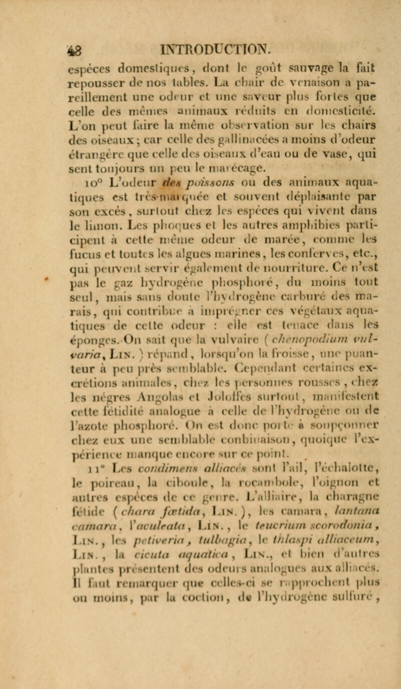 i i domestiques, dont le goût sauvage la fait repousser de nos tables. La cbair de venaison a pa- reillement une odeur tt une saveur plu- forlea que celle des mêmes animaux réduits en domesticité. I 11 peut taire la même observation sur les chairs des <-i-« i ( elle des g illinacées ;i moins d'odeût tngt n que celle dei oiseaux d'eau ou dh qui s. 1,1 toujours mi | eu le n b i ■ n& i u des animaux .'icjua- liques esl très-marquée el souvent déplaisante par i \« es , mi loul cIk / li s espèces qui \ iv« Ht dans le limon. I nesel lea autres amphibies parti- cipent à r< tte . od< ur de man e, comme les fucus et tout i les algues marines. les confi n es, etc., qui peuvent sen r égal< menl <\*- nourriture. Ce n'est pas I 12 i phosphore, du moins t< I mail i nte li-x i i un des û , qui conti tiqi ( < i !<■ odeur : i Ile es1 U tns lea s, i >n sait que la vulvaii m puU varia % Jin. répand, lorsqu'on la froisse, um | m- i, ur a p< u pri iblc. ( lependant a • ions animales, ch< / l< - | ei sonnes roi , clu t |, ^ q< n« -, \i!_o!.i-> < t Joli l!< s surtoi c, tte i« tloj ne a celle de l'hj : de i ote phos] bore. (! e t d. i « souj semblable « «Mil ii aisoi - île IN \- périence n anque i i i l tlotte, le j il i .m . I.i < iboule. ! i i « cambol ion < I res espèces de c< i re, la chars ara /./•/.//./. Lin.), I< a, lani ',-, \'aOuU*iay I.IN.. le têUCril (/<>ma , I is.5 !<•> | ', tulbagUi) l< thla&pi alliaceuniy I l \ , l.i < iCiita a,/aa//> </ . las., et bit m l l : e rapprochent | ..u m.«ni >. pu la < <>« lion, de li