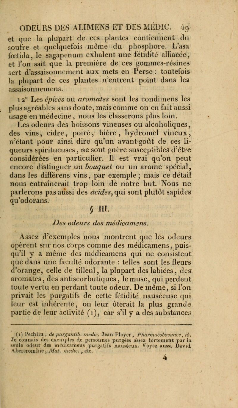 et que la plupart de ces plantes contiennent du soufre et quelquefois même du phosphore. L'asa fœtida, le sagapenum exhalent une fétidité alliacée, et l'on sait que la première de ces gommes-résines sert d'assaisonnement aux mets en Perse : toutefois la plupart de ces plantes n'entrent point dans les assaisonnemens. 12° Les épices où aromates sont les condimens les plus agréables sans doute, mais comme on en fait aussi usage en médecine, nous les classerons plus loin. Les odeurs des boissons vineuses ou alcoholiques, des vins, cidre, poiré, bière, hydromel vineux, n'étant pour ainsi dire qu'un avant-goût de ces li- queurs spiritueuses, ne sont guère susceptibles d'être considérées en particulier. Il est vrai qu'on peut encore distinguer un bouquet ou un arôme spécial, dans les différens vins, par exemple ; mais ce détail nous entraînerait trop loin de notre but. Nous ne parlerons pas aussi des acides, qui sont plutôt sapides qu'odorans» § m. Des odeurs des mèdicamens. Assez d'exemples nous montrent que les odeurs opèrent sur nos corps comme des mèdicamens, puis- qu'il y a même des mèdicamens qui ne consistent que dans une faculté odorante : telles sont les fleurs d'orange, celle de tilleul, la plupart des labiées, des: aromates, des antiscorbutiques, le musc, qui perdent toute vertu en perdant toute odeur. De même, si l'on privait les purgatifs de cette fétidité nauséeuse qui leur est inhérente, on leur ôterait la plus grande partie de leur activité (i), car s'il y a des substance:; (1) Pechlin , de purgantib. ?nedic. Jean Floyer, Pharmacobasanos, ib. Je connais des exemples de personnes purgées assez fortement par la seule odeur des mèdicamens purgatifs nauséeux. Voyez aussi David Abercrombie, Mat. medic., etc.