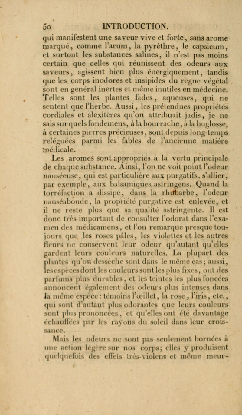 qui manifestent une saveur vive ri forte, sans arôme marqué, colonie L'arum, la pyrèthre, le capaicum, (t surtout les Bobatanceo salines, il n'esl paâ moins m que celles qui réunissent de» odeurs aux saveurs, agissent bien plus énergiquement, tandis que les corps inodores <t insipides du règne végétal ionl en général inei tes el même inutiles en médecine* Telles aonl les plantes fades, aqueuses, qui ne sentent que l'herbe. Aussi, les prétendues propi iétés cordiales el alexitères qu'on attribuait jadis, je ne pr quels fondemens, à la bourrache, à la buglosse, i taines pu i res pn rieuses, soûl depuis |ong-tem|is 9 parmi les fjables de l'ancienne mâtine aie. f i iiruiiits sont appropries a la veiiu principale (le (ii i |uesul stance. Ain&i, l'op ue voit point l'odeur nauséeuse, qui esi particulière auj( purgatifs, s'allier, I i exemple, au* balsamiques astringens. Quand la torrél ction a dissipé, dans la rhdbairbe, l'odeur i mde, la pi opï i< ttii e est mU \ i il ne reste plus qu< ualité astringente. Il est doue très important de consulter l'odorat dans l'exa- men des raédicamens, el 1 on remarque presque ton- i i que, hs I,, i pâli . les \ ioletU a < t les autres Bear • i mservcnl leur odeur qu'autant qu'elles u! leÙl nalun Iles. I, < plupart des filantes qu'on cl chc spnl d.uis le même oas; aussi, a dont l( 9 couleurs sont les plus axes, oui des mis pltra du i les plus foncées mcf.nl i '.;.d< ment de od< ui a plus intcps< a dans J,i m< U moins Pœillel, la rose., l'iris - qui u m\ d'autant pi i uites que leui i couleurs sont plu i pi onoi i qu'elles ont < le d.i\ antage i ..\ oti I «lu Soleil dans K ur Cl 01S- '..iiu < . Mais h ■>-ni» raenl born< i m li rc sur n les 3 produisent .1 même n