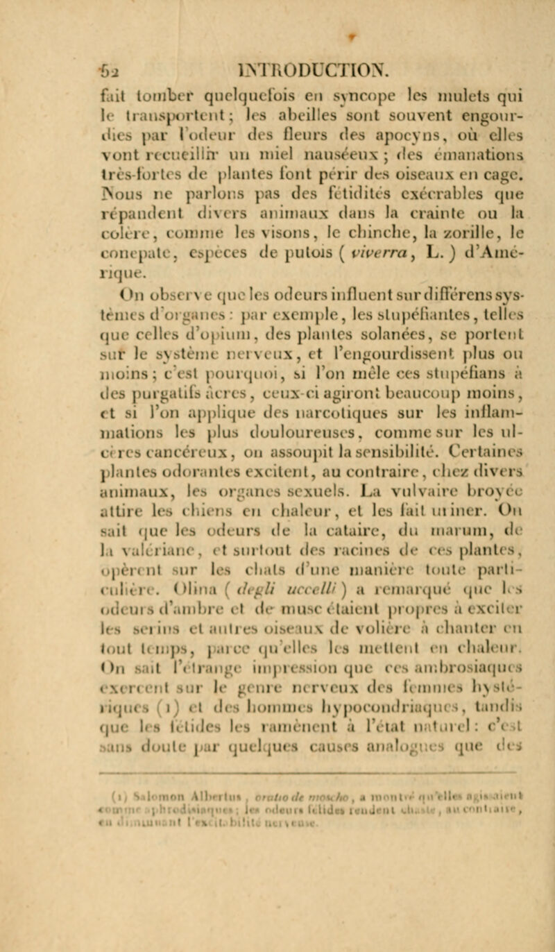 fait totribef quelque -luis en SytlCOpe les mulets qui |< ti importent; les abeilles sont souvent engour- p a I odeui d< i B< - apocyns, i>u el)< s vontret un miel nauséeux; nanations Urès-fortes de plantes font périr des oiseaux en cage« Nous ne parlons | Fétidités exécrables que ..tic lit divers animaux dans la crainte ou h les visons, le cbinche, la zorïlle, le } espèces d< putois [vwerru% L. ) d'Ame- le. On obsen : influent sur différenssya par ( m tnple. les stupéfiantes, telles que celles d'o] iuni, des plantes solanées, se portent • r i nx, et IV ngourdissent plus ou s; t esl pourquoi, si l'on mêle ces stupéfians s i ci agi] on! beaucoup moins, <t m l'on applique des narcotiques sur les inflam- mations les plus doulo . commi sur les ni cancéreux, on assoupit la sensibilité* Certaines plantes odorantes excitent, au contraire. i het dh « rs animaux, les 01 La vuU tire broy< attire les chiens en chaleur, et les fait uriner. On sai1 que les odeurs de la cataire, du tnarum, de < t surtout d< i acines de « es plant i i j ii. ni ur les chats d une manu i e toute parti ....// a remarqué que I i i un ni pi oj res àex< erins et iux de \ oli< i■. k i hant( l. s m- i ileui ,i |'étrang( impreasii >n qi aqu< s : ■ rveux des fei h m, hj pocom tandi i i \\ \a\ h turelî i