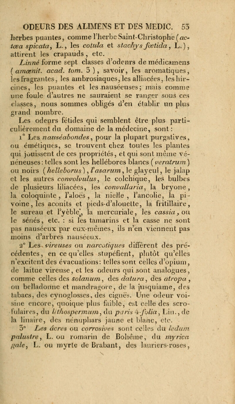 herbes puantes, comme l'herbe Saint-Christophe (ac- tœa spicata, L., les cotula et stachys fœtida, L.), attirent les crapauds , etc. Linné forme sept classes d'odeurs de médicamens {amœnit. acad. tom. 3), savoir, les aromatiques, lesfragrantes, les ambrosiaques^les alliacées, leshir- cines, les puantes et les .nauséeuses ; mais comme une foule d'autres ne sauraient se ranger sous ces classes, nous sommes obligés d'en établir un plus grand nombre. Les odeurs fétides qui semblent être plus parti- culièrement du domaine de la médecine, sont : i° Les nauséabondes, pour la plupart purgatives, ou émétiques, se trouvent chez toutes les plantes qui jouissent de ces propriétés, et qui sont même vé- néneuses : telles sont les hellébores blancs (peratrum) ou noirs ( helleborus ), Vasarum, le glayeul, le jalap et les autres convolvulus, le colchique, les bulbes de plusieurs liliacées, les conpallaria, la bryone, la coloquinte, l'aloè's , la nielle, l'ancolie, la pi- voine, les aconits et pieds-d'alouette, la fritillaire, le sureau et l'yèble], la mercuriale, les cassia, ou le sénés, etc. : si les tamarins et la casse ne sont pas nauséeux par eux-mêmes, ils n'en viennent pas moins d'arbres nauséeux. 2° Les. vireuses ou narcotiques diffèrent des pré- cédentes, en ce qu'elles stupéfient, plutôt qu'elles n'excitent des évacuations: telles sont celles d'opium, de laitue vireuse, et les odeurs qui sont analogues, comme celles des solanum^ des dalura, des atropa , ou belladonne et mandragore, de la jusquiame, des tabacs, des cynoglosses, des ciguës. Une odeur voi- sine encore, quoique plus faible, est celle des scro- fulaires, du lithospermum, du paris k-folia, Lin., de la linaire, des nénuphars jaune et blanc, etc. 3° Les acres ou corroswes sont celles du ledum palustre, L. ou romarin de Bohême, du myrica /{aie, L. ou myrte de Brabant, des lauriers-roses,
