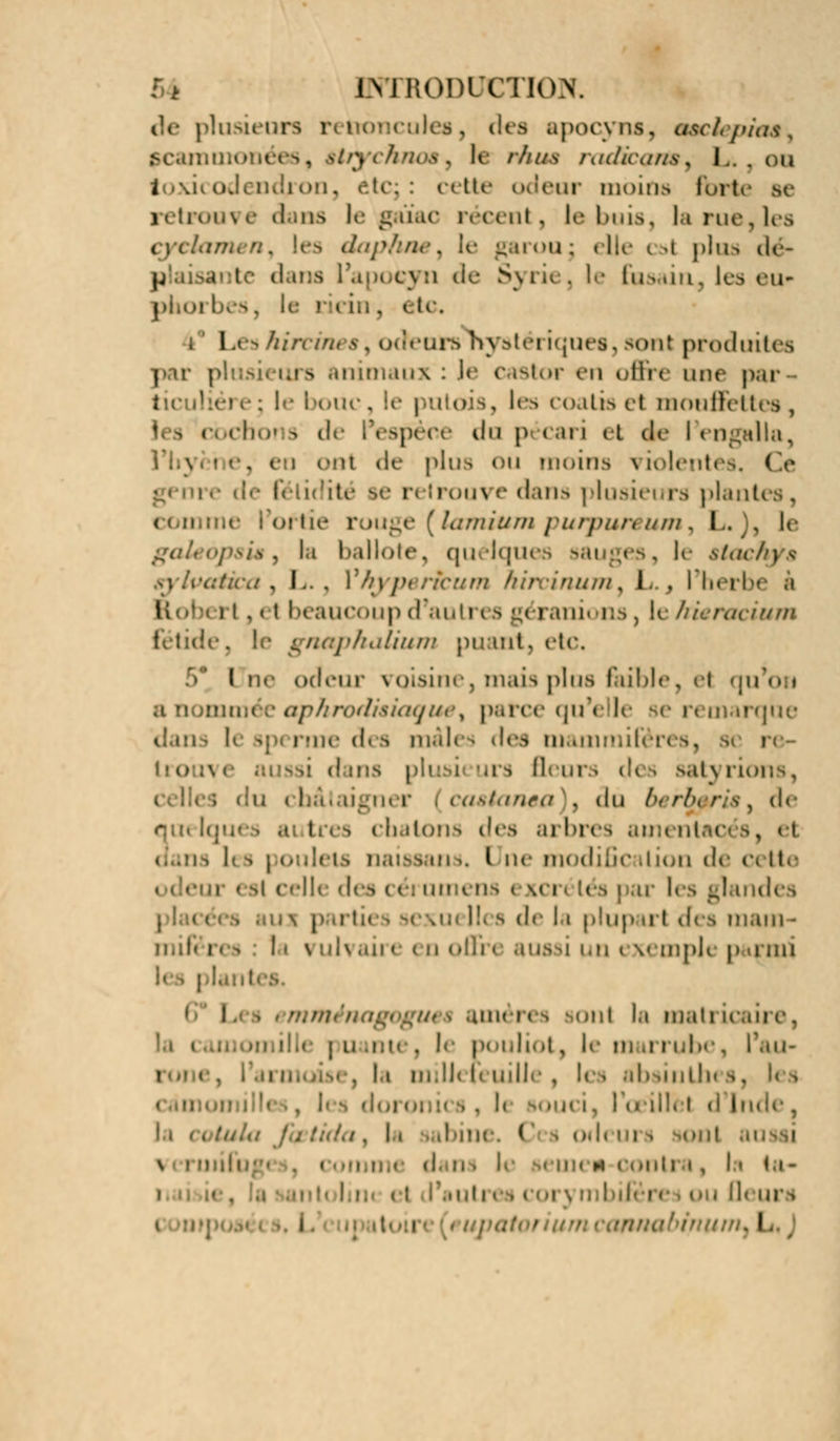 de plusieurs renoncules, des apocyns, tmciepioê^ pcaimm Iisos, lr r/.'us radkartMy !.. . ou toxicodendron, ideur moins fort retrouvé dans le gaïac récent, le buis, la rue,les les dapbnet le garou; elle csl plus dé- plaisante dans i cyn de Syri< . le fusain, les cu- ir ricin, ( te, i l a i hin cure hj aléi iques, son! produites par pi i - tnimaux : le castor en offi < une pai i, lea coatis et mouflettes, boi s de l'espèce du p i ari et de I engalla, . i i eut de plus ou moins violentes, Ce re de fétidité se retrouve dans plusieurs plant i • rouge [lamium purpurêum, lu)i le . I.i ballote, quélqu le stachj i . L. . ) hyperkum hirvinum, I. , I herb< i. , < i beaucoup d'auti ( s géranions, le hitracium fétide, le gnaphatium punit, de. ( ne odeur voisine, mais plus bible, et qu'on a Qommi aphrodisiaque ^ parce qu'elle se n marque r-iic d< s mâle i des oiamn [dans plusi urs fleurs d< i satj rions, iijii. r casianea , du bi rb\ ris , de qui Iqm autres chatons des arbres ami . i I is les poulets naissant», I ne modification de cette • n esl celli des cérumens i Kcr< lés | ur les glandes ; aux partit Iles de la plup url des mam- mifères la vulvaire en ofih aussi un exemple parmi 1 i u< i améres i ont la mati u . le pouliol p le m u rubc, l'au> , la mill< U uille , . h souci, l'œillet d Inde, la colula J 11 ibine. ( ' i od< ; i i, In ta- i . ; ]< urs