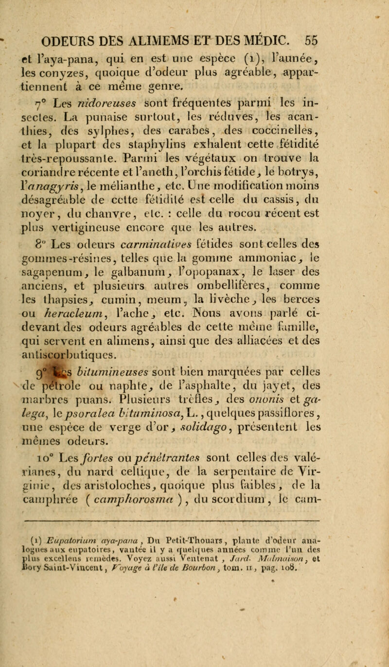 fit l'aya-pana, qui en est une espèce (1), l'aimée, les conyzes, quoique d'odeur plus agréable, appar- tiennent a ce même genre. 7° Les nidoreuses sont fréquentes parmi les in- sectes. La punaise surtout, les réduves, les acan- thies, des sylphes, des carabes, des coccinelles, et la plupart des staphylins exhalent cette fétidité très-repoussante. Parmi les végétaux on trouve la coriandre récente et l'aneth, l'orchis fétide, le botrys, Yanagyris, le mélianthe, etc. Une modification moins désagréable de cette fétidité est eelle du cassis, du noyer, du chanvre, etc. : celle du rocou récent est plus vertigineuse encore que les autres. 8° Les odeurs carmincdives fétides sont celles des gommes-résines, telles que la gomme ammoniac, le sagapenum, le galbanum, l'opopanax, le laser des anciens, et plusieurs autres ombellifères, comme les thapsies, cumin, meum5 la livèche, les berces ou heracleurri) l'ache, etc. Nous avons parlé ci- devant des odeurs agréables de cette même famille, qui servent en alimens, ainsi que des alliacées et des antiscorbutiques. 94Ks bitumineuses sont bien marquées par celles de pétrole ou naphte, de l'asphalte, du jayet, des marbres puans. Plusieurs trèfles^ des ononis et ga- legay \epsoralea bituminosa, L., quelques passiflores, une espèce de verge d'or, solidago, présentent les mêmes odeurs. io° Les fortes ou pénétrantes sont celles des valé- rianes, du nard celtique, de la serpentaire de Vir- ginie, des aristoloches, quoique plus faibles, de la camphrée ( camphorosma ), du scordium , le cam- (i) Eupatorium aya-pana , Du Petit-Thouars , plante d'odeur ana- logues aux eupatoires, vantée il y a ffuehjues années comme l'un des plus exceïlens remèdes. Voyez aussi Ventenat , Jarci. Matmaison; et îiory Saint-Vincent, p'oyage à l'île de Bourbon, tom. n , pag. 108.