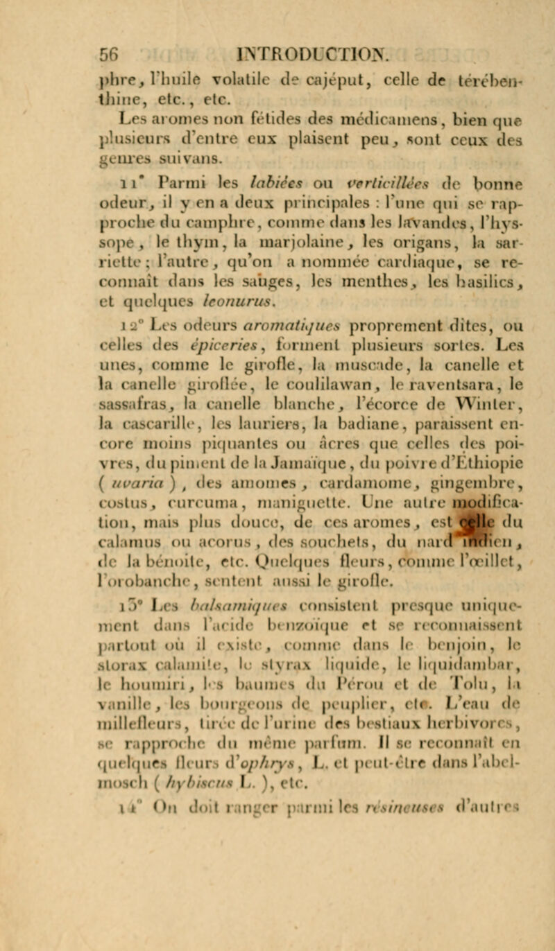 INTROD1 CI Ion. phre , rinulf volatile d'cajeput, celle de teicbeii thine, etc.. t te. Les arômes non rétidei dei médicatnens, bien que plusieurs d'entre eu plaisent peu, sont ceun dis g<ores >uiv,itiv 11* Parmi les labiées ou perlicUUes de bonne odeur, il y < n a doux principales l'une <pn se rap- proche du Oamphl e, coi n nie da U5 les lavandes , l'hys- •Qpèj le thym, la m.it i< «laine , kfl origans, la Bai nette; l'autre., qu'on a nommée cardiaque, se i< connaît dani les sahgea, lès menthes^ les basilics, quelques leonurm* i. Les odeurs aromatiques proprement-dites, ou i des épiceries ) ta ment plusieurs aortes. Les . comme le girofle, la muscade, la candie et le couiilawan , le faventsara. le . I.i i melle blanchej l'ecorce de Winter, la cascarille, les lauriers; la badiane, paraissent en- moins piquantes on acres que celles des poi- . du piment de la Jamaïque, du poivre d'Ethiopie iria \t des ftmomeSj cardamome j gingembre, costuSj curcuma, mani^uette. lue autre modif't c lion, mais pins douce, de nsaroims, t jHe du c.iluniis ou acoruSj des aouebets, du n ud'indn n , (: la benoîte, etc. Quelques fleurs, comme l'œillet, 1 vaobanche, m ntenl ai ■ irofle. l i rmsisto ni pi esque unique- ii- lai ide I nzoïque et ouaissenl ■ lit où il existe9 -s dans h I ajoin , le ! bIj i.i\ liquide, le liquidai] h h. tumii i . les baumi i dp Pérou « t de Tolu, la \ nnille p-les 1 >ns d< p* npli< r, eh i de millefleui . lirè< de l'm m< «1rs h« itiaui In i bivo i pproche du même parfum II t inatl en qu< taues Qi ur d I « t p< ni êti <* dans l h I ' te.