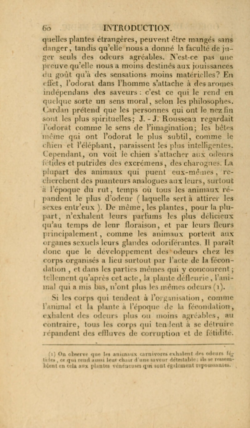 i\TR(>nrcTio>\ quelles plantes étrangères, peuvent être mangés sans r. tandis qu'elle nous a donné la faculté d leuk des odeurs agréables. N'est-ce pari une i e qu'elle nous a humus destinés aux joui isancës des sensations moins mati ru Iles En . l'odorat dans l'homme s'attache à des arômes indépendans des saveurs: c'esl ce qui le rend en [ue sort,' mi sens moral, selon les philoso] t ird m prétend que les personnes qui ont le nez lin plus spirituelles; J. -J. Bouss< trdait comme le Bens de l'imagination; les I qui ont l'odorat le plus subtil, commi i épbant, p uraissenl l( ridant, on voit le chieri s'attacher ai : putrides des excrémens, des charognes. La 11 des animaux qui puent eux- bent des puanteurs analogues aux 1 irtout s l'époque du rut, temps où tous les animaux pandent le plus d'odenr laquelle sertà attirer les enli eux De même, les plantes, pour la plu- n'exhalenl leurs parfums les pins délicieux qu'au temps de lenr floraison, el par leurs Beurs principalement, comme les animaux portent aux I - li m ^ ;J indes odorifér mtes I! p irait (pic le d< v( I ut des odeurs < hea les i Ik u surtout pai I i U d< ls 'i . « i dans l< i pai ti( s mêmes 'pu n corn t n te, la plante di Il iurîe . I mi - pii a m: I . ninc el la plant à l\ poqu< de lu fi oon I >: .. au ten il .i détruit e ndenl (i iption el le I tidité.