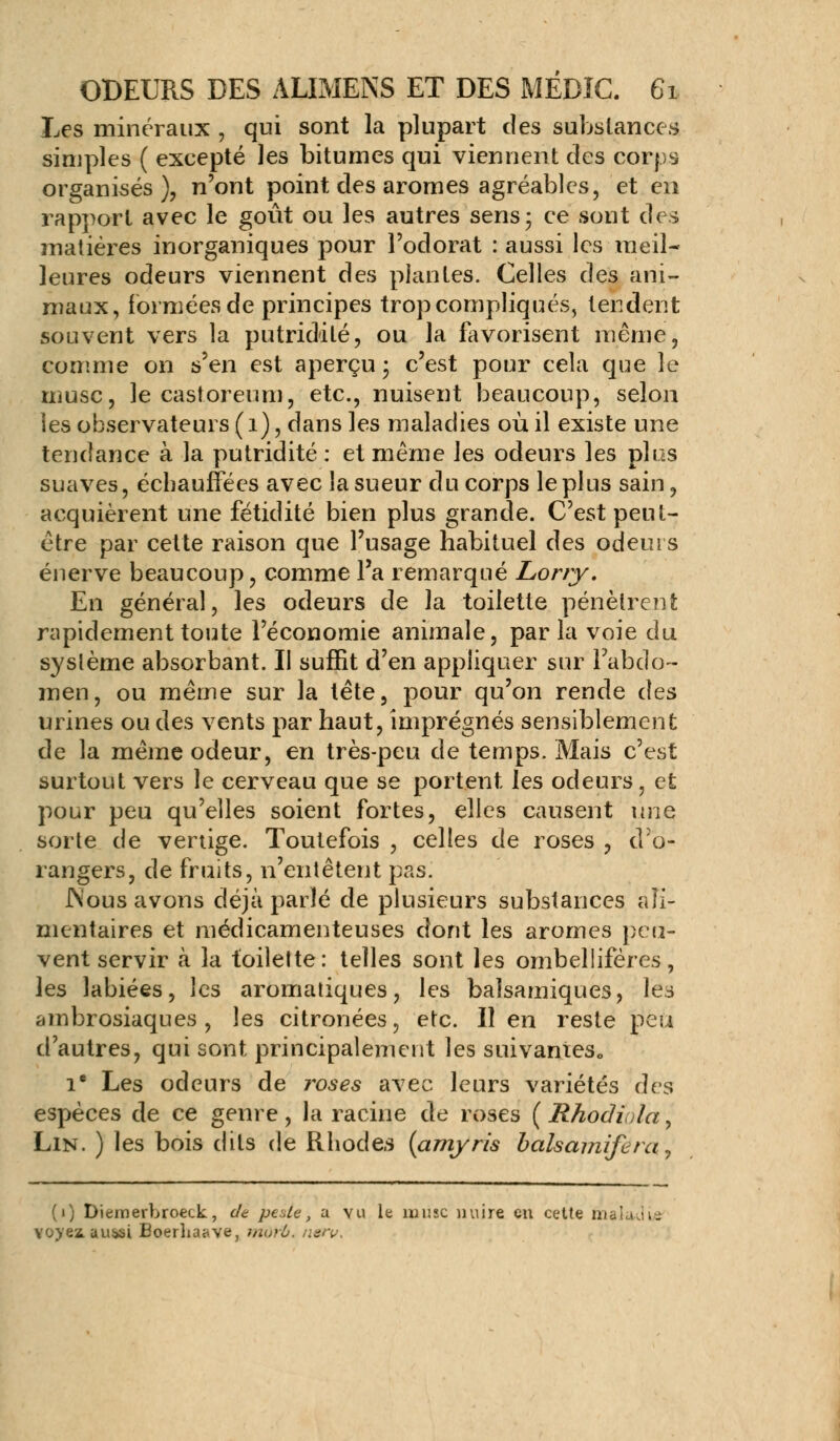 Les minéraux , qui sont la plupart des substances simples ( excepté les bitumes qui viennent des corps organisés), n'ont point des arômes agréables, et en rapport avec le goût ou les autres sens; ce sont des matières inorganiques pour l'odorat : aussi les meil- leures odeurs viennent des plantes. Celles des ani- maux, formées de principes trop compliqués, tendent souvent vers la putridilé, ou la favorisent même, comme on s'en est aperçu ; c'est pour cela que le musc, le castoreum, etc., nuisent beaucoup, selon les observateurs (1), dans les maladies où il existe une tendance à la putridité : et même les odeurs les plos suaves, échauffées avec la sueur du corps le plus sain, acquièrent une fétidité bien plus grande. C'est peut- être par cette raison que l'usage habituel des odeurs énerve beaucoup, comme l'a remarqué Lorry. En général, les odeurs de la toilette pénètrent rapidement toute l'économie animale, par la voie du système absorbant. II suffit d'en appliquer sur l'abdo- men, ou même sur la tête, pour qu'on rende des urines ou des vents par haut, imprégnés sensiblement de la même odeur, en très-peu de temps. Mais c'est surtout vers le cerveau que se portent les odeurs, et pour peu qu'elles soient fortes, elles causent une sorte de vertige. Toutefois , celles de roses , d'o- rangers, de fruits, n'entêtent pas. JNous avons déjà parlé de plusieurs substances ali- mentaires et médicamenteuses dont les arômes peu- vent servir à la toilette: telles sont les ombellifères, les labiées, les aromatiques, les balsamiques, les ambrosiaques , les citronées, etc. Il en reste peu d'autres, qui sont principalement les suivantes,, Ie Les odeurs de roses avec leurs variétés des espèces de ce genre, la racine de roses ( Rhodiola, Lin. ) les bois dits de Rhodes (amyris balsamifera-, (1) Diemerbroeck, de peUe, a vu le musc nuire en cette nia Lui u- Yoyeiauisi Boerlia^ve, mdrf>. n&v.