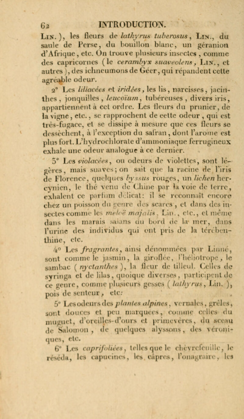 g* HrrRODOcnow, l.iv ~. les Beuta de iatkyrus tubervsua^ I.in , du saule de Perse, da bouillon blanc, un géranion ff Afrique , etc. On Iroai e plusieurs in& ctes , i «miimiti des capricornes ( le cerambyu suaveolensy I.in.. ( i autres ,des ichneumonsde Géer, qui répandait cette l|>le odeur. I ,t b IHiacées 'it iridiés s les lis, narciss* *>. jacirt- thes, jonquilles, leucpium^ tubéreuses, divers iris, appartiennent à cet ordre. Les fleurs du prunier, de la vigne, etc., se rapprochent de eette odeur , qui est trés-fugace, e! isipe a mesure que ces fleura se ,1, §941 bent, i I exception du safran, don! l'arôme < b1 plus fort. L'h} drochlorate d'ammoniaque ferrugin( exhale une och ur analogue a ce dernû p. Les ' 'i' odeui a de \ iol< ! I lé- gères, dmûs bu i ;on sait qu< la racine de Tins (|.- Florence, quelques Iq mus rouges, un lichen] cynien, le thé t enu de < Ihine par J i s oie de lei re, exhalent ce parfum d li< it: il bc reconnaît encore iIk / un poisson du jjei - 11 dans d< - in tes comm les ' dans les marais la mer, Purine des individus qui ont pria de la U KBine, etc. i Les fragranUê. ainsi dénommées pai i ,1 i omme le ja imin . la rirofl< e, ; hé . le . 11 il ur de lilli ni. ( i , et de lilas. quoique dii « i • • • i \\ I m p nt «l»v re, i >mm< plu licurs g< I n. ), p ,, !■ i.I p I , i odeui b des f^mi, s alpin • . . el ; marquées, coimn< ,,.,,, « i primevères, c)q sceau g n , Je qu< |qu< i -1 uni- que i ',( • i . le réséda, I ■ | :