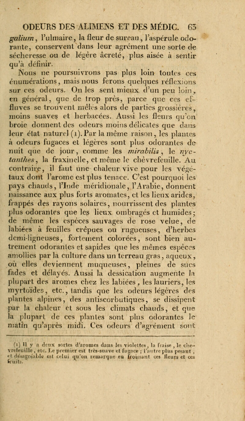 galium, l'ulmaire, la fleur de sureau, l'aspérule odo- rante, conservent dans leur agrément une sorle de sécheresse ou de légère âcreté, plus aisée à sentir qu'à définir. Nous ne poursuivrons pas plus loin toutes ces énumérations , mais nous ferons quelques réflexions sur ces odeurs. On les sent mieux d'un peu loin, en général, que de trop près, parce que ces ef- fluves se trouvent nrêifs alors de parties grossières, moins suaves et herbacées. Aussi les fleurs qu'on broie donnent des odeurs moins délicates que dans leur état naturel (1). Par la même raison, les plantes à odeurs fugaces et légères sont plus odorantes de nuit que de jour, comme les mirabilis, le nyc- tanihes, la fraxinelle, et même le chèvrefeuille. Au contraire, il faut une chaleur vive pour les végé- taux dont l'arôme est plus tennce. C'est pourquoi les pays chauds, l'Inde méridionale, l'Arabie, donnent naissance aux plus forts aromates, et les lieux arides, frappés des rayons solaires, nourrissent des plantes plus odorantes que les lieux ombragés et humides; de même les espèces sauvages de rose velue, de labiées à feuilles crépues ou rugueuses, d'herbes demi-ligneuses, fortement colorées, sont bien au- trement odorantes et sapides que les mêmes espèces amollies par la culture dans un terreau gras, aqueux, où elles deviennent muqueuses, pleines de sucs fades et délayés. Aussi la dessication augmente la plupart des arômes chez les labiées , les lauriers, les myrtoïdes, etc., tandis que les odeurs légères des plantes alpines, des aniiscorbutiques, se dissipent par la chaleur et sous les climats chauds, et que la plupart de ces plantes sont plus odorantes le matin qu'après midi. Ces odeurs d'agrément sont (i) U y a deux sortes d'arômes dans les violettes, la fraise , le chè- vrefeuille , etc. Le premier est très-suave et fugace ; L'autre plus pesant , «t çjésagréable est celui qu'on remarque eu froissant ces Heurs et ces fruits.