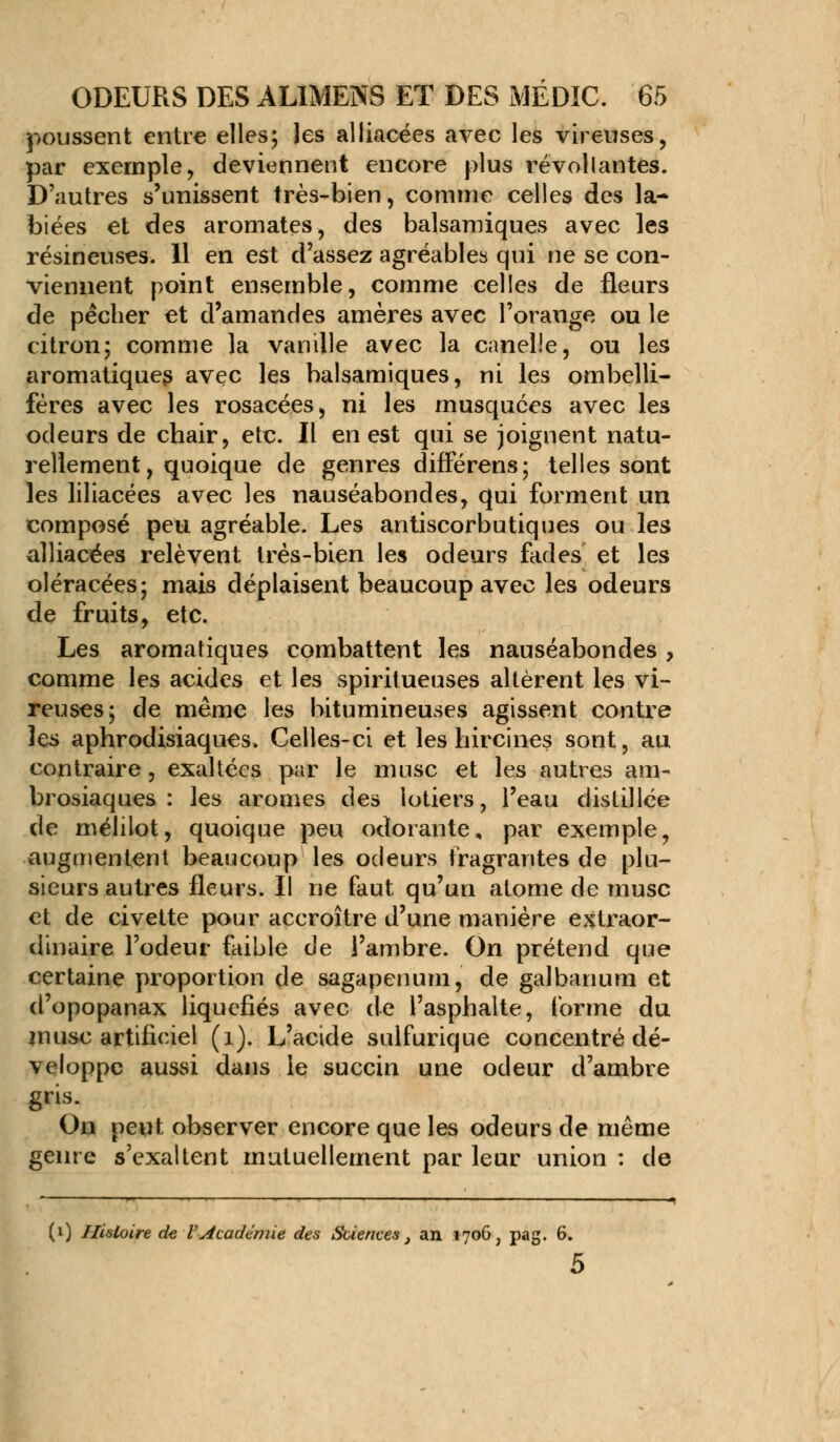 poussent entre elles; les alliacées avec les vireuses, par exemple, deviennent encore plus révoltantes. D'autres s'unissent très-bien, comme celles des la- biées et des aromates, des balsamiques avec les résineuses. Il en est d'assez agréables qui ne se con- viennent point ensemble, comme celles de fleurs de pécher et d'amandes amères avec l'orange ou le citron; comme la vanille avec la canelle, ou les aromatiques avec les balsamiques, ni les ombelli- féres avec les rosacées, ni les musquées avec les odeurs de chair, etc. Il en est qui se joignent natu- rellement, quoique de genres différens; telles sont les liliacées avec les nauséabondes, qui forment un composé peu agréable. Les antiscorbutiques ou les alliacées relèvent très-bien les odeurs fades et les oléracées; mais déplaisent beaucoup avec les odeurs de fruits, etc. Les aromatiques combattent les nauséabondes, comme les acides et les spiritueuses altèrent les vi- reuses; de même les bitumineuses agissent contre les aphrodisiaques. Celles-ci et les hircines sont, au contraire, exaltées par le musc et les autres am- brosiaques : les arômes des lotiers, l'eau distillée de mélilot, quoique peu odorante, par exemple, augmentent beaucoup les odeurs fragrantes de plu- sieurs autres fleurs. Il ne faut qu'un atome de musc et de civette pour accroître d'une manière extraor- dinaire l'odeur faible de l'ambre. On prétend que certaine proportion de sagapenum, de galbanum et d'opopanax liquéfiés avec de l'asphalte, forme du musc artificiel (1). L'acide sulfurique concentré dé- veloppe aussi dans le succin une odeur d'ambre gris. On peut observer encore que les odeurs de même genre s'exaltent mutuellement par leur union : de (i) Histoire de l'Académie des Sciences , an 1706, pag. 6. 5
