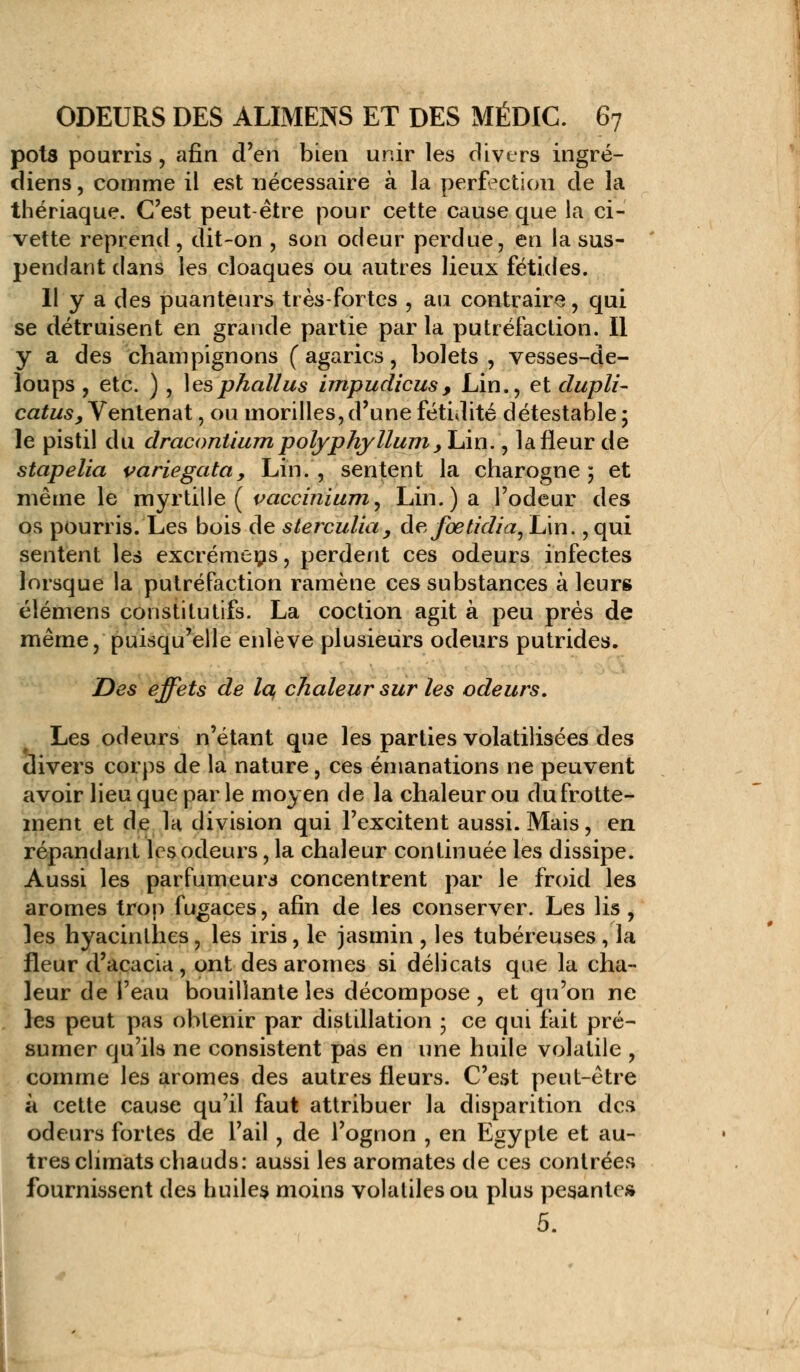 pots pourris, afin d'en bien unir les divers ingré- diens, comme il est nécessaire à la perfection de la thériaque. C'est peut être pour cette cause que la ci- vette reprend , dit-on , son odeur perdue, en la sus- pendant dans les cloaques ou autres lieux fétides. Il y a des puanteurs très-fortes , au contraire, qui se détruisent en grande partie par la putréfaction. Il y a des champignons (agarics, bolets, vesses-de- loups , etc. ) , les phallus impudicus, Lin., et dupli- catus, Ventenat, ou morilles, d'une fétidité détestable ; le pistil du dracontium polyphyllum >YÀn., la fleur de stapelia variegata. Lin., sentent la charogne; et même le myrtille ( vacciriwm^ Lin.) a l'odeur des os pourris. Les bois de sterculia, àefoetidia, Lin., qui sentent les excrémens, perdent ces odeurs infectes lorsque la putréfaction ramène ces substances à leurs élémens constitutifs. La coction agit à peu prés de même, puisqu'elle enlève plusieurs odeurs putrides. Des effets de la, chaleur sur les odeurs. Les odeurs n'étant que les parties volatilisées des divers corps de la nature, ces émanations ne peuvent avoir lieu que par le moyen de la chaleur ou du frotte- ment et de la division qui l'excitent aussi. Mais, en répandant les odeurs, la chaleur continuée les dissipe. Aussi les parfumeurs concentrent par le froid les arômes trop fugaces, afin de les conserver. Les lis , les hyacinthes, les iris, le jasmin , les tubéreuses, la fleur d'acacia, ont des arômes si délicats que la cha- leur de l'eau bouillante les décompose, et qu'on ne les peut pas obtenir par distillation ; ce qui fait pré- sumer qu'ils ne consistent pas en une huile volatile , comme les arômes des autres fleurs. C'est peut-être à cette cause qu'il faut attribuer la disparition des odeurs fortes de l'ail , de l'ognon , en Egypte et au- tres climats chauds: aussi les aromates de ces contrées fournissent des huiles moins volatiles ou plus pesante»