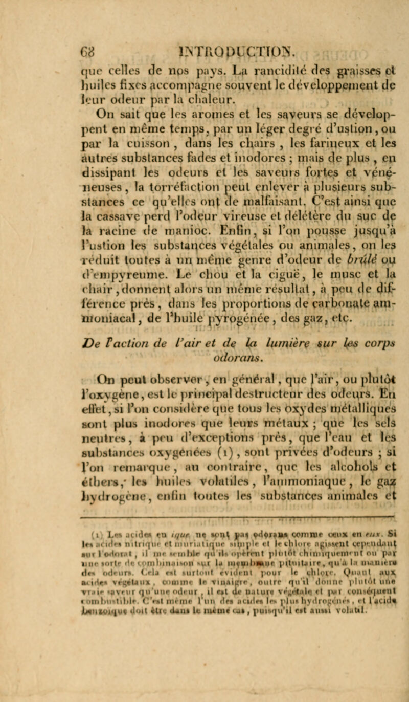 î.vrnoDi ctk»\ duc celles de nos pays. la rancidilé des graisse* cl huiles fix< s a< coit| pagne souvent Je développement de i*.in- odeur parla chaleur. On sait que les arômes et les savant se dcvelop- pent eu même temps, par un légepr degré d'uslion,ou par la cuisson , dans les chairs , les farineux et les autres substances fades et inodores ; mais de plu-- , ( n dissipant les odeurs et lés saveurs iort< s <t \oic- neuses , la torréfaction peut eplçyér à plusieuis sub- stances ce (]uYll» s ont de malfaisant, C'est ainsi que la CftssaVf | erd l'odeur vireuse et délétère du suc de la racine de manioc. Enfin, si Ton pousse jusqu'à l'union les substances végétales ou animales, on les ii finit toutes a un même genre d'odeur de bîulè ou t)\ mp\ -réunie. Le eliou et la ci-né, le musc et la (bail- , donnent alors un même résultat , a peu de dif- férence pi rs, ÛUYiS les proportions de carbonate aipr moniacal, de l'huilé j\ro-enee. des ^az, etc. De Faction de l'air < / de la lumière sur U-s CO/JM ùaoranê. ( >n peut observer , en uenéi al , que Pair j ou plutôt l'OXyi l le principal destructeur afeS odeurs I ri effet. si l'on considère que tous les n\\ Acs métalliques sont plus inodores que leurs nu taux ; que h neulKs, a peu lions près, (jue f( au et les Mil >l » (l) , sont pri\ ces d'odeui l'on icinaïqm , .in contraire , (jue les aleoboLi et tîh.is. let huit, s \olatiles, l'ammoniaque } 1< J;\,'r I nliii toutes les substances anima!' I U» (.oinnir i»'i»x en I |. • ( • . l h O i :il i.c| lul.int ni pHittM i hniuijiii ni' ut ou paf i , •*.!!< j i!'wt.,|ir ( «p. ,'. I • . ' | «Mil U i : il ilniinr plulôl m.'* ii .a a. u ; 1 «iU<U ■ me «u» , |mii qu'il r,t .iiisvi \. l.atl