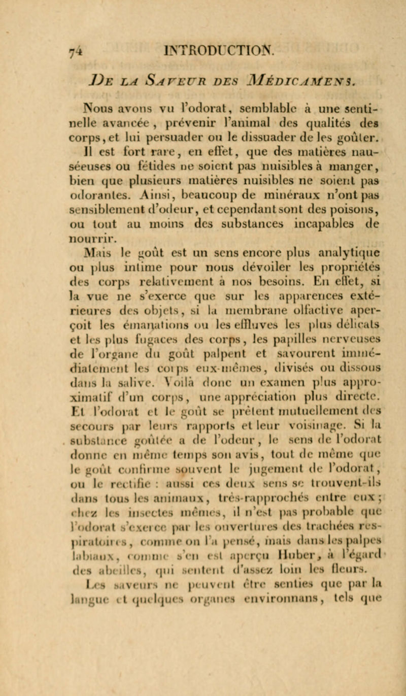 -* IMTxODICTIon ])e la S n ri-n DES MéDICAUtEM* Nous avons vu l'odorat, semblable à une senti- nelle avancée , prëTenir ranimai des qualités des corps,et lui persuadée on le dissuader de les goûter. JI est fort rare, en effet, que (1rs matières naiir si - um i ou G tid< a ne soi< ht pas nuisibles a mangeri bien qoe pllisil UW matières nuisibles ne soient pas odorantes. Ainsi, beaucoup de minéraux n'ont pas s. lisiblement d'odeur, et cependant >ont des poisons, ou tout au moins des substances incapables de nourrir. M us le goAl est un sens encore plus analytique ou plus intime pour nous dévoiler les propriétés des corps relativement i dos besoins. En effet, si la vu»- ne s'exerce que sur les apparences exté- i des objets, si la membrane olfactive aper- çoit les émanations ou leseffluveé les plus délicats «t les plus fugaces des corps, les papilles nerveuses de l'organe au gôàl palpent et savourent imnié- diatètnent les ootps eux t, divisés ou dissous dailS I » Salive. \ oili doue \u\ examen plus appro- ximatif d'un corps, une appréciation plus du Et l'odorat <t le goût se prélent mutuellement des rs par leui i sppoi is et leur i oi ai âge. Si la .1 de l'odeur, !<• leûs «le l'odorat donne t n mém< temps son ai is, tout de même que i,i e >nfii m' it le jugement île l'odoi it, ou I* re< i < « i deu \ Bens se ti ouvenl il i animaux, tri > rapprochés « ntre i in ; h s m,,;]. i menu ^. d n'est pas probable que . 111 pai I» i ouvei tares des traché i i . fnai i dans les palpes • ■ u I luber , .» I < ! nl.hl ,i'.i ,( / ban les ll< i ! r peuvent étl B K OtîeS qiH p.u |fl